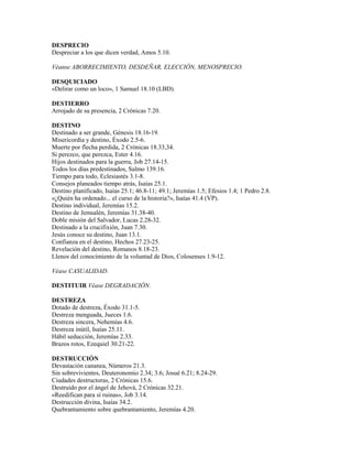 DESPRECIO
Despreciar a los que dicen verdad, Amos 5.10.
Véanse ABORRECIMIENTO, DESDEÑAR, ELECCIÓN, MENOSPRECIO.
DESQUICIADO
«Delirar como un loco», 1 Samuel 18.10 (LBD).
DESTIERRO
Arrojado de su presencia, 2 Crónicas 7.20.
DESTINO
Destinado a ser grande, Génesis 18.16-19.
Misericordia y destino, Éxodo 2.5-6.
Muerte por flecha perdida, 2 Crónicas 18.33,34.
Si perezco, que perezca, Ester 4.16.
Hijos destinados para la guerra, Job 27.14-15.
Todos los días predestinados, Salmo 139.16.
Tiempo para todo, Eclesiastés 3.1-8.
Consejos planeados tiempo atrás, Isaías 25.1.
Destino planificado, Isaías 25.1; 46.8-11; 49.1; Jeremías 1.5; Efesios 1.4; 1 Pedro 2.8.
«¿Quién ha ordenado... el curso de la historia?», Isaías 41.4 (VP).
Destino individual, Jeremías 15.2.
Destino de Jemsalén, Jeremías 31.38-40.
Doble misión del Salvador, Lucas 2.28-32.
Destinado a la crucifixión, Juan 7.30.
Jesús conoce su destino, Juan 13.1.
Confianza en el destino, Hechos 27.23-25.
Revelación del destino, Romanos 8.18-23.
Llenos del conocimiento de la voluntad de Dios, Colosenses 1.9-12.
Véase CASUALIDAD.
DESTITUIR Véase DEGRADACIÓN.
DESTREZA
Dotado de destreza, Éxodo 31.1-5.
Destreza menguada, Jueces 1.6.
Destreza sincera, Nehemías 4.6.
Destreza inútil, Isaías 25.11.
Hábil seducción, Jeremías 2.33.
Brazos rotos, Ezequiel 30.21-22.
DESTRUCCIÓN
Devastación cananea, Números 21.3.
Sin sobrevivientes, Deuteronomio 2.34; 3.6; Josué 6.21; 8.24-29.
Ciudades destructoras, 2 Crónicas 15.6.
Destruido por el ángel de Jehová, 2 Crónicas 32.21.
«Reedifican para sí ruinas», Job 3.14.
Destrucción divina, Isaías 34.2.
Quebrantamiento sobre quebrantamiento, Jeremías 4.20.
 