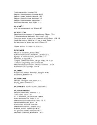 Total destrucción, Jeremías 25.9.
Destrucción de fortaleza, Jeremías 46.15.
Destrucción sin remedio, Miqueas 2.10.
Destrucción de la tierra, Sofonías 1.2-3.
Destrucción con llamas, Malaquías 4.1.
Babilonia destruida, Apocalipsis 18.21.
DESUNIÓN
«No ir acompañada de fe», Hebreos 4.2.
DESVENTURA
Desventurados comparten la buena fortuna, 2Reyes 7.3-9.
Visión satánica de desventura física, Job 2.1-10.
Justos que sufren lo que merecen los malos, Eclesiastés 8.14; 9.3.
Juicio trae justicia, Isaías 26.9. 2 mal en peor, Amos 5.19.
La desventura no ocurre dos veces, Nahum 1.9.
Véanse AGONÍA, SUFRIMIENTO, TORTURA.
DESVIARSE
Origen de la sodomía, Génesis 19.5.
Relaciones masculinas prohibidas, Levítico 20.13.
Ejemplo de homosexualidad, Jueces 19.22-24.
Prostiutos, 1 Reyes 14.24.
Templos y altares desviados, 1 Reyes 15.12; Job 36.14.
Adulterio con piedra y leño, Jeremías 3.9.
Descripción de desviaciones sexuales, Romanos 1.26-27.
Contaminación del cuerpo, Judas 8.
DETALLE
Complicados detalles del templo, Ezequiel 40-42.
Sin detalles, Hebreos 9.5.
DETERGENTE
Métodos vanos para lavar, Job 9.30-31.
Lejía y jabón, Jeremías 2.22.
DETERIORO Véanse MUERTE, DECADENCIA
DETERMINACIÓN
Decisión implacable, Números 23.24.
Alma fuerte, Jueces 5.21.
No se desanimen, 2 Crónicas 15.7 (LBD).
Firme determinación, Salmo 44.18.
Determinación incondicional, Salmo 119.10.
Manteniéndose firme, Isaías 7.9.
Rostro como pedernal, Isaías 50.7.
Determinación divina, Jeremías 23.20.
Corazón, acción, Jeremías 32.38-39.
No quedarse callado, Marcos 10.46-52.
Decididos a obedecer, Colosenses 1.9-12.
 