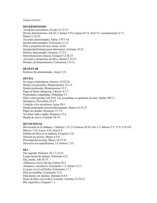 Véase DESTINO
DETERMINISMO
Accidentes permitidos, Éxodo 21.12-13.
Divino determinismo, Job 42.2; Salmo 135.6; Isaías 43.13; 46.8-11; Lamentaciones 2.17;
Daniel 2.19-23.
Acciones determinadas, Salmo 139.1-16.
Hechos determinados, Eclesiastés 3.1-8.
Plan y propósito divinos, Isaías 14.24.
Incapacidad humana para determinar, Jeremías 10.23.
Destino determinado, Jeremías 15.2-3.
Determinaciones futuras, Ezequiel 12.26-27.
Acciones y propósitos de Dios, Daniel 2.19-23.
Dotados de determinismo, Colosenses 1.9-12.
DETESTAR
Rechazo de solemnidades, Amos 5.21.
DEUDA
Se niega a endeudarse, Génesis 14.22-24.
Deuda con parientes, Deuteronomio 15.1-3.
Deuda perdonada, Deuteronomio 15.2.
Paga en forma milagrosa, 2 Reyes 4.1-7.
Propiedades empeñadas, Nehemías 5.3.
Hijos como prenda, Job 24.9. Los acreedores se apoderan de todo, Salmo 109.11.
Desahucio, Proverbios 22.27.
Vendido a los acreedores, Isaías 50.1.
Deuda perdonada misericordiosamente, Mateo 18.23-27.
Pagar las deudas, Romanos 13.7-8.
No deber nada a nadie, Romanos 13.8.
Deuda de siervo, Filemón 18-19.
DEVOCIONAL
Devocional en la mañana, 1 Samuel 1.19; 2 Crónicas 29.20; Job 1.5; Salmos 5.3; 57.8; 119.147;
Marcos 1.35; Lucas 4.42; Juan 8.2.
Palabra de Dios en la mañana, Ezequiel 12.8.
Oración en secreto, Mateo 6.5-6.
Prioridad devocional, Mateo 10.37-39.
Devoción sin impedimento, 1 Corintios 7.35.
DÍA
Día sagrado, Números 29.1,7,12,35.
Largas horas de trabajo, Nehemías 4.21.
Día, noche, Job 38.19.
Alabanza a través del día, Salmo 92.2.
Amanecer, anochecer, Eclesiastés 1.5; Salmo 113.3.
Es grato ver el sol brillar, Eclesiastés 11.7.
Días de tinieblas, Eclesiastés 11.8.
Días pasan con rapidez, Jeremías 6.4-5.
Pacto de Dios con el día y la noche, Jeremías 33.20-21.
Día específico, Ezequiel 1.1.
 