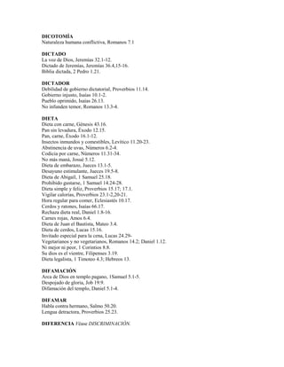 DICOTOMÍA
Naturaleza humana conflictiva, Romanos 7.1
DICTADO
La voz de Dios, Jeremías 32.1-12.
Dictado de Jeremías, Jeremías 36.4,15-16.
Biblia dictada, 2 Pedro 1.21.
DICTADOR
Debilidad de gobierno dictatorial, Proverbios 11.14.
Gobierno injusto, Isaías 10.1-2.
Pueblo oprimido, Isaías 26.13.
No infunden temor, Romanos 13.3-4.
DIETA
Dieta con carne, Génesis 43.16.
Pan sin levadura, Éxodo 12.15.
Pan, carne, Éxodo 16.1-12.
Insectos inmundos y comestibles, Levítico 11.20-23.
Abstinencia de uvas, Números 6.2-4.
Codicia por carne, Números 11.31-34.
No más maná, Josué 5.12.
Dieta de embarazo, Jueces 13.1-5.
Desayuno estimulante, Jueces 19.5-8.
Dieta de Abigaíl, 1 Samuel 25.18.
Prohibido gustarse, 1 Samuel 14.24-28.
Dieta simple y feliz, Proverbios 15.17; 17.1.
Vigilar calorías, Proverbios 23.1-2,20-21.
Hora regular para comer, Eclesiastés 10.17.
Cerdos y ratones, Isaías 66.17.
Rechaza dieta real, Daniel 1.8-16.
Carnes rojas, Amos 6.4.
Dieta de Juan el Bautista, Mateo 3.4.
Dieta de cerdos, Lucas 15.16.
Invitado especial para la cena, Lucas 24.29-
Vegetarianos y no vegetarianos, Romanos 14.2; Daniel 1.12.
Ni mejor ni peor, 1 Corintios 8.8.
Su dios es el vientre, Filipenses 3.19.
Dieta legalista, 1 Timoteo 4.3; Hebreos 13.
DIFAMACIÓN
Arca de Dios en templo pagano, 1Samuel 5.1-5.
Despojado de gloria, Job 19.9.
Difamación del templo, Daniel 5.1-4.
DIFAMAR
Habla contra hermano, Salmo 50.20.
Lengua detractora, Proverbios 25.23.
DIFERENCIA Véase DISCRIMINACIÓN.
 