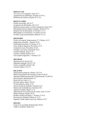 DIFICULTAD
«Los ríos, no te anegarán», Isaías 43.2.
Agradecidos por problemas, Jeremías 33.10-11.
Problemas de ministro, Hechos 28.17-18.
DIFICULTADES
Pruebas renovadas, Job 10.17.
Aceptación de dificultades, Job 13.15.
Rechazan mansas aguas y reciben inundación, Isaías 8.6-7.
Dificultades hacen extender evangelio, Hechos 8.3-4.
Propósito de las dificultades, 2 Corintios 1.2-11.
Dificultades en el ministerio, 2 Corintios 6.4-10.
El Señor al que ama disciplina, Hebreos 12.5-11.
DIGESTIÓN
Comer con alegría, Deuteronomio 27.7; Hechos 14.17.
Indigestión inevitable, 1 Samuel 14.24.
Enfermedad intestinal, 2 Crónicas 21.15.
Amor ayuda la digestión, Proverbios 15.17.
Comida del avaro, Proverbios 23.6-8.
Comidas a sus horas, Eclesiastés 10.17.
Comida indigesta, Jonás 2.10.
Actitud y comida, Hechos 14.17.
Vino ayuda la digestión, 1 Timoteo 5.23.
DIGNIDAD
Apariencia real, Jueces 8.18.
Dignidad respetada, Job 29.7-10.
Cautivo respetable, Daniel 2.46.
Ancianos dignos, Tito 2.2.
DILACIÓN
Aplazamiento peligroso, Génesis 19.12-16.
Retraso del progreso del enemigo, Éxodo 14.24-25.
«Bastante habéis permanecido», Deuteronomio 1.6 (RVA).
Hora de partir, Deuteronomio 2.3.
Diario del rey, Ester 6.1-2.
Paciente espera, Salmo 130.5-6.
No más demoras, Isaías 13.22.
Atraso de plan de mediodía, Jeremías 6.4-5.
Demora por desobediencia, Jeremías 8.20.
Aplazan el templo, Hageo 1.3-4.
Aplazamiento de resurrección de Lázaro, Juan 11.6-44.
Dilata respuesta, Hechos 24.25.
Posibles cambios de planes, 1 Timoteo 3.14-15.
Paciencia de Abraham, Hebreos 6.13-15.
Segunda Venida según lo previsto, Hebreos 10.37.
DILEMA
Ciego en la oscuridad, Deuteronomio 28,29.
Andar en tinieblas, Salmo 82.5.
 