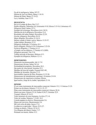 Fin de la inteligencia, Salmo 107.27.
Dilema de José con María, Mateo 1.18-19.
Dilema de Pilato, Mateo 27.19-22.
Luz y tinieblas, Juan 12.35.
DILIGENCIA
Rut en el campo de Booz, Rut 2.5-7.
Pueblo diligente, Nehemías 4.6; Eclesiastés 9.10; Efesios 5.15-16; Colosenses 4.5.
Diligencia inútil, Salmo 127.2.
Ejemplo de la hormiga, Proverbios 6.6-8; 30.25,
Satisfacción de la diligencia, Proverbios 13.4.
Resultados del arduo trabajo, Proverbios 22.29.
Ficción, diligencia, Proverbios 28.19.
Mujer diligente, Proverbios 31.14-15.
Dormir cuando el Señor vuelva, Marcos 13.35-37,
Arduo trabajo, Romanos 12.11.
Diligencia moderada, 2 Corintios 10.1.
Siervo diligente, Efesios 6.5-8; Colosenses 3.23-24.
Esclavos diligentes, 1 Timoteo 6.1-2.
«Cumple con tus deberes», 2 Timoteo 4.5 (LBD).
Diligencia personal, Tito 3.14.
Trabajo precede al descanso, Hebreos 4.11.
Ejemplos de diligencia, Hebreos 12.1-3.
DIMENSIONES
Dimensión inconmensurable, Job 11.7-9.
Dimensiones divinas, Salmo 36.5-6.
Profundidad de propósito, Proverbios 20.5.
Dar punto de vista eternal, Jeremías 33.3.
Medidas del área del templo, Ezequiel 40.5-49.
Medidas de Jerusalén, Zacarías 2.1-2.
Inescrutables riquezas de Dios, Romanos 11.33-36.
Dimensiones de entendimiento espiritual, 1Corintios 2.9-10.
Dimensiones de experiencia cristiana, Efesios
Igual ancho y largo de la ciudad, Apocalipsis 21.16.
DINERO
El oro como instrumento de intercambio comercial, Génesis 13.2; 1 Crónicas 21.25.
Primer uso de dinero, Génesis 17.12-13, 23, 27.
Plata como instrumento de intercambio comercial, Génesis 20.16.
Dinero por peso, Génesis 23.16; Esdras 8.24-27; Jeremías 32.9.
Trueque, Génesis 47.16-21.
Valor monetario de seres humanos, Levítico 27.1-8.
Valor de la plata, Números 7.13-85; 10.2.
Comida pagada en efectivo, Deuteronomio 2.6.
Dinero por servicios, Deuteronomio 2.6.
Mil cien ciclos de plata, Jueces 17.4.
La plata no se apreciaba, 1 Reyes 10.21,27.
Castigo en dinero, 2 Reyes 18.14-15.
Uso diligente del dinero, Esdras 7.17.
Préstamo sin interés, Salmo 15.5.
 