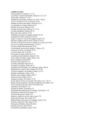 AGRICULTURA
Tierra productiva, Génesis 1.11-12.
La primera vocación del hombre, Génesis 2.15; 3.23.
Tarea ardua, Génesis 3.17-19.
Labradores ancestrales, Génesis 4.2; 9.20; 1 Reyes
19.19; 1 Crónicas 27.26; 2 Crónicas 26.10.
Pérdida de pericia para labrar, Génesis 4.9-12.
La sementera y la siega, Génesis 8.22.
Hombre de la tierra, Génesis 9.20.
Escoger la mejor tierra, Génesis 13.11-12.
Cosecha abundante, Génesis 26.12.
Rocío del cielo, Génesis 27.28.
Abundancia de grano en Egipto, Génesis 41.49.
Compartir los frutos, Génesis 47.22-23.
Trigo y centeno se salvan de la plaga, Éxodo 9.32.
Descanso sabático para la tierra, Éxodo 23.10-11.
El cielo no da lluvia, la tierra se endurece, Levítico 26.19-20.
Lluvia a su tiempo, Deuteronomio 11.14-15.
Cosecha robada, Deuteronomio 28.33.
Conocimiento acerca de las plantas, 1 Reyes 4.33.
Amor por la tierra, 2 Crónicas 26.10.
La tierra clama, Job 31.38-40.
Lluvia para el grano, Salmo 65.9-13.
La alabanza trae bendición, Salmo 67.5-6.
Lluvia sobre la hierba cortada, Salmo 72.6.
Dios el labrador, Salmo 80.9.
El mejor trigo, Salmo 81.16.
Cosecha prometida, Salmo 85.12.
El campo se regocija, Salmo 96.12.
Alimento para el hombre y los animales, Salmo 104.14.
Bendición cae sobre la tierra, Salmo 107.37-38.
La tierra otorgada a los hombres, Salmo 115.16.
Semillas espirituales, Salmo 126.6.
Hierbas en los tejados, Salmo 129.6-7.
Graneros llenos, Salmo 144.13.
Acaparar el grano, Proverbios 11.26.
El que labra la tierra será saciado, Proverbios 12.11; 28.19.
Bueyes fuertes producen cosechas abundantes, Proverbios 14.4.
Lluvia torrencial de poco valor, Proverbios 28.3.
Labradora, Proverbios 31.16.
Tiempo de plantar, Eclesiastés 3.2.
Demasiada preocupación por el tiempo, Eclesiastés 11.4.
Extranjeros asolan la tierra, Isaías 1.7.
Tierra produce poco, Isaías 5.10.
Espinos y cardos en vez de vides, Isaías 7.23.
Grano del Nilo para Tiro, Isaías 23.3.
Moab hollada como paja en el muladar, Isaías 25.10.
El Señor cuida de la viña, Isaías 27.2-3.
Dios guía al labrador, Isaías 28.24-26.
Promesa de lluvia, Isaías 30.23.
Crecimiento espontáneo, Isaías 37.30.
 