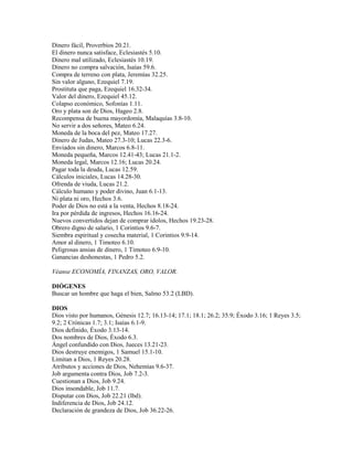 Dinero fácil, Proverbios 20.21.
El dinero nunca satisface, Eclesiastés 5.10.
Dinero mal utilizado, Eclesiastés 10.19.
Dinero no compra salvación, Isaías 59.6.
Compra de terreno con plata, Jeremías 32.25.
Sin valor alguno, Ezequiel 7.19.
Prostituta que paga, Ezequiel 16.32-34.
Valor del dinero, Ezequiel 45.12.
Colapso económico, Sofonías 1.11.
Oro y plata son de Dios, Hageo 2.8.
Recompensa de buena mayordomía, Malaquías 3.8-10.
No servir a dos señores, Mateo 6.24.
Moneda de la boca del pez, Mateo 17.27.
Dinero de Judas, Mateo 27.3-10; Lucas 22.3-6.
Enviados sin dinero, Marcos 6.8-11.
Moneda pequeña, Marcos 12.41-43; Lucas 21.1-2.
Moneda legal, Marcos 12.16; Lucas 20.24.
Pagar toda la deuda, Lucas 12.59.
Cálculos iniciales, Lucas 14.28-30.
Ofrenda de viuda, Lucas 21.2.
Cálculo humano y poder divino, Juan 6.1-13.
Ni plata ni oro, Hechos 3.6.
Poder de Dios no está a la venta, Hechos 8.18-24.
Ira por pérdida de ingresos, Hechos 16.16-24.
Nuevos convertidos dejan de comprar ídolos, Hechos 19.23-28.
Obrero digno de salario, 1 Corintios 9.6-7.
Siembra espiritual y cosecha material, 1 Corintios 9.9-14.
Amor al dinero, 1 Timoteo 6.10.
Peligrosas ansias de dinero, 1 Timoteo 6.9-10.
Ganancias deshonestas, 1 Pedro 5.2.
Véanse ECONOMÍA, FINANZAS, ORO, VALOR.
DIÓGENES
Buscar un hombre que haga el bien, Salmo 53.2 (LBD).
DIOS
Dios visto por humanos, Génesis 12.7; 16.13-14; 17.1; 18.1; 26.2; 35.9; Éxodo 3.16; 1 Reyes 3.5;
9.2; 2 Crónicas 1.7; 3.1; Isaías 6.1-9.
Dios definido, Éxodo 3.13-14.
Dos nombres de Dios, Éxodo 6.3.
Ángel confundido con Dios, Jueces 13.21-23.
Dios destruye enemigos, 1 Samuel 15.1-10.
Limitan a Dios, 1 Reyes 20.28.
Atributos y acciones de Dios, Nehemías 9.6-37.
Job argumenta contra Dios, Job 7.2-3.
Cuestionan a Dios, Job 9.24.
Dios insondable, Job 11.7.
Disputar con Dios, Job 22.21 (lbd).
Indiferencia de Dios, Job 24.12.
Declaración de grandeza de Dios, Job 36.22-26.
 