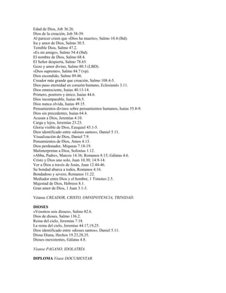 Edad de Dios, Job 36.26.
Dios de la creación, Job 38-39.
Al parecer creen que «Dios ha muerto», Salmo 10.4 (lbd).
Ira y amor de Dios, Salmo 30.5.
Temible Dios, Salmo 47.2.
«Es mi amigo», Salmo 54.4 (lbd).
El nombre de Dios, Salmo 68.4.
El Señor despierta, Salmo 78.65.
Gozo y amor divino, Salmo 80.3 (LBD).
«Dios supremo», Salmo 84.7 (vp).
Dios escondido, Salmo 89.46.
Creador más grande que creación, Salmo 108.4-5.
Dios puso eternidad en corazón humano, Eclesiastés 3.11.
Dios omnisciente, Isaías 40.13-14.
Primero, postrero y único, Isaías 44.6.
Dios incomparable, Isaías 46.5.
Dios nunca olvida, Isaías 49.15.
Pensamientos divinos sobre pensamientos humanos, Isaías 55.8-9.
Dios sin precedentes, Isaías 64.4.
Acusan a Dios, Jeremías 4.10.
Carga y lejos, Jeremías 23.23.
Gloria visible de Dios, Ezequiel 43.1-5.
Dios identificado entre «dioses santos», Daniel 5.11.
Visualización de Dios, Daniel 7.9.
Pensamientos de Dios, Amos 4.13.
Dios perdonador, Miqueas 7.18-19.
Malinterpretan a Dios, Sofonías 1.12.
«Abba, Padre», Marcos 14.36; Romanos 8.15; Gálatas 4.6.
Cristo y Dios uno solo, Juan 10.30; 14.9-14.
Ver a Dios a través de Jesús, Juan 12.44-46.
Su bondad abarca a todos, Romanos 4.16.
Bondadoso y severo, Romanos 11.22.
Mediador entre Dios y el hombre, 1 Timoteo 2.5.
Majestad de Dios, Hebreos 8.1.
Gran amor de Dios, 1 Juan 3.1-3.
Véanse CREADOR, CRISTO, OMNIPOTENCIA, TRINIDAD.
DIOSES
«Vosotros sois dioses», Salmo 82.6.
Dios de dioses, Salmo 136.2.
Reina del cielo, Jeremías 7.18.
La reina del cielo, Jeremías 44.17,19,25.
Dios identificado entre «dioses santos», Daniel 5.11.
Diosa Diana, Hechos 19.23,28,35.
Dioses inexistentes, Gálatas 4.8.
Véanse PAGANO, IDOLATRÍA.
DIPLOMA Véase DOCUMENTAR.
 