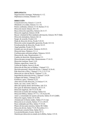 DIPLOMACIA
Negociaciones enemigas, Nehemías 6.1-12.
Diplomacia cristiana, Filemón 1-25.
DIRECCIÓN
Creación de la luz, Génesis 1.3,14-19.
Obediente a la orden, Génesis 12.1-14.
Puntos cardinales, Génesis 13.14; Hechos 27.12.
Dirección moral, Génesis 20.1-18.
Busca dirección específica, Génesis 24.11-17.
Dirección angelical, Génesis 24.40.
Buscar voluntad de Dios mediante adivinación, Génesis 30.27 (lbd).
Dirección alentadora, Génesis 46.1-4.
Suegro de acuerdo, Éxodo 4.18.
Duda de dirección divina, Éxodo 5.22-23.
Dirección contra insuperable oposición, Éxodo 14.5-14.
Extraña prueba de dirección, Éxodo 16.2-5.
Ángel guardián, Éxodo 23.20.
Guiados por arca de pacto, Números 10.29-33.
Dirección laica, Números 12.1-2.
Confianza para enfrentar peligro, Números 14.8-9.
Dirección de viaje, Deuteronomio 1.2.
Cambio de dirección, Deuteronomio 2.3.
Dirección para escoger líder, Deuteronomio 17.14-15.
Dirección continua, Josué 1.6-9.
Órdenes específicas, Josué 8.8.
Vellón de Gedeón, Jueces 6.36-40.
Dirección de Dios por su Palabra, 1 Samuel 3.21.
Decisión personal y dirección divina, 1 Samuel 14.36-41.
Pide dirección a Dios, 2 Samuel 2.1-4; 5.12,17-19.
Dirección en vida de David, 2 Samuel 7.1-16.
Seguridad de dirección divina, 2 Samuel 7.18-29.
Lámpara del Señor, 2 Samuel 22.29.
Fortaleza y guía, 2 Samuel 22.33.
Altar mira en toda dirección, 2 Crónicas 4.1-4.
Norte, sur, este y oeste, Job 2.2.
Obra del espíritu dentro del hombre, Job 32.8.
Dios guía de diferentes maneras, Job 33.14.
Dirección angelical, Job 33.23-25, BJ.
Dirección en medio del enemigo, Salmo 4.8.
Dirección bíblica, Salmos 19.7-11; 119.18,24,105.
Autor y consumador de nuestra salvación, Salmo 25.4-5 (LBD).
Dirección segura, Salmo 25.14 (W).
«Guíame por la buena senda», Salmo 27.11 (vp).
Dirección en el corazón, Salmos 37.3-5; 20.4-5.
Pasos ordenados por Dios, Salmo 37.23-24.
Planes divinos para nosotros, Salmo 40.5 (lbd).
Dirección divina, Salmo 73.24; Proverbios 21.1.
Oración por corazón firme, Salmo 86.11.
Luz prometida para el justo, Salmo 97.11.
Oración por dirección en estudio de la Biblia, Salmo 119.18.
 