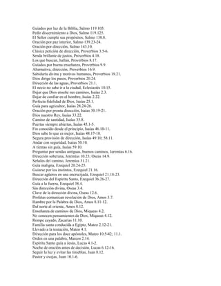 Guiados por luz de la Biblia, Salmo 119.105.
Pedir discernimiento a Dios, Salmo 119.125.
El Señor cumple sus propósitos, Salmo 138.8.
Oración por paz interior, Salmo 139.23-24.
Oración por dirección, Salmo 143.10.
Clásica petición de dirección, Proverbios 3.5-6.
Senda brillante de justos, Proverbios 4.18.
Los que buscan, hallan, Proverbios 8.17.
Guiados por buena enseñanza, Proverbios 9.9.
Alternativa, dirección, Proverbios 16.9.
Sabiduría divina y motivos humanos, Proverbios 19.21.
Dios dirige los pasos, Proverbios 20.24.
Dirección de las aguas, Proverbios 21.1.
El necio no sabe ir a la ciudad, Eclesiastés 10.15.
Dejar que Dios enseñe sus caminos, Isaías 2.3.
Dejar de confiar en el hombre, Isaías 2.22.
Perfecta fidelidad de Dios, Isaías 25.1.
Guía para agricultor, Isaías 28.24-26.
Oración por pronta dirección, Isaías 30.19-21.
Dios nuestro Rey, Isaías 33.22.
Camino de santidad, Isaías 35.8.
Puertas siempre abiertas, Isaías 45.1-5.
Fin conocido desde el principio, Isaías 46.10-11.
Dios sabe lo que es mejor, Isaías 48.17-18.
Segura provisión de dirección, Isaías 49.10; 58.11.
Andar con seguridad, Isaías 50.10.
A tientas sin guía, Isaías 59.10.
Preguntar por sendas antiguas, buenos caminos, Jeremías 6.16.
Dirección soberana, Jeremías 10.23; Oseas 14.9.
Señales del camino, Jeremías 31.21.
Guía maligna, Ezequiel 20.24-25.
Guiarse por los instintos, Ezequiel 21.16.
Buscar agüeros en una encrucijada, Ezequiel 21.18-23.
Dirección del Espíritu Santo, Ezequiel 36.26-27.
Guía a la fuerza, Ezequiel 38.4.
Sin dirección divina, Oseas 3.4.
Clave de la dirección divina, Oseas 12.6.
Profetas comunican revelación de Dios, Amos 3.7.
Hambre por la Palabra de Dios, Amos 8.11-12.
Del norte al oriente, Amos 8.12.
Enseñanza de caminos de Dios, Miqueas 4.2.
No conocen pensamientos de Dios, Miqueas 4.12.
Rompe cayado, Zacarías 11.10.
Familia santa conducida a Egipto, Mateo 2.12-21.
Llevado a la tentación, Mateo 4.1.
Dirección para los doce apóstoles, Mateo 10.5-42; 11.1.
Orden en una palabra, Marcos 2.14.
Espíritu Santo guía a Jesús, Lucas 4.1-2.
Noche de oración antes de decisión, Lucas 6.12-16.
Seguir la luz y evitar las tinieblas, Juan 8.12.
Pastor y ovejas, Juan 10.1-6.
 