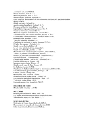 Andar en la luz, Juan 12.35-36.
Buscar el camino, Juan 14.1-14.
Dirección prometida, Juan 14.16-17.
Instrucción para apóstoles, Hechos 1.1-2.
Piden dirección, pero dependen de procedimientos terrenales para obtener resultados,
Hechos 1.24-26.
Guiado por ángel, Hechos 8.26.
Ananías guiado hasta Pablo, Hechos 9.10-17.
Dirección del Espíritu Santo, Hechos 13.1-3.
Espíritu Santo impide predicación, Hechos 16.6-7.
Visión del macedonio, Hechos 16.9-10.
Dirección asegurada mediante visión, Hechos 18.9-11.
Voluntad de Dios para cumplir ministerio, Hechos 18.20-21.
El mismo Dios comisionó a Pablo a ministrar, Hechos 23.11.
Guía en oración, Romanos 8.26-27.
Todo obra para bien, Romanos 8.28.
Conclusión de ministerio en región, Romanos 15.23-24.
El Señor abre puertas, 2 Corintios 2.12.
Guiado por revelación, Gálatas 2.2.
La Ley como guía hacia Cristo, Calatas 3.24.
Guiado por enfermedad, Gálatas 4.13-14.
Dios realiza todas las cosas según su voluntad, Efesios l.11-12.
Tontería de perder la voluntad de Dios, Efesios 5.17.
Promesa de conocer la voluntad de Dios, Colosenses 1.9-14.
Padres guían hijos, 1 Tesalonicenses 2.11-12.
Comunicación personal y por escrito, 1 Timoteo 3.14-15.
Espíritus ministradores, Hebreos 1.14.
Ignorantes y extraviados, Hebreos 5.2.
Guiados por la mano de Dios, Hebreos 8.9.
Fe obediente, Hebreos 11.7-12.
Marchando en obediencia hacia objetivos desconocidos, Hebreos 11.8.
Si le falta sabiduría, pídasela a Dios, Santiago 1.5-6.
Caballos y naves, Santiago 3.3-4.
Ojos de Dios sobre los justos, 1 Pedro 3.12.
Propósito divino al dar Escrituras, 2 Pedro 1.2-4.
Luz totalmente apartada de las tinieblas, 1 Juan 1.5-7.
Vivir por la verdad, 1 Juan 1.9-10.
Fuentes de aguas vivas, Apocalipsis 7.16-17.
DIRECTOR DE CORO
Director hábil, Nehemías 12.40-42.
DIRECTRIZ
Gran exigencia a obedecer la Ley, Josué 1.18.
Rey pagano permite reconstrucción del templo, Esdras 4-8.
Mantener ojos puestos en Dios, Salmo 25.15.
DISCERNIMIENTO
Motivación de Faraón discernida, Éxodo 9.27-30.
Discernir entre lo inmundo y lo limpio, Levítico 10.10.
Falso discernimiento, Deuteronomio 18.21-22.
 