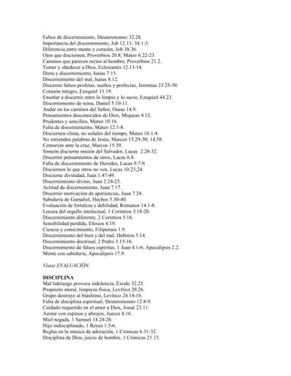 Faltos de discernimiento, Deuteronomio 32.28.
Importancia del discernimiento, Job 12.11; 34.1-3.
Diferencia entre mente y corazón, Job 38.36.
Ojos que disciernen, Proverbios 20.8; Mateo 6.22-23.
Caminos que parecen rectos al hombre, Proverbios 21.2.
Temer y obedecer a Dios, Eclesiastés 12.13-14.
Dieta y discernimiento, Isaías 7.15.
Discernimiento del mal, Isaías 8.12.
Discernir falsos profetas, sueños y profecías, Jeremías 23.25-30.
Corazón íntegro, Ezequiel 11.19.
Enseñar a discernir entre lo limpio y lo sucio, Ezequiel 44.23.
Discernimiento de reina, Daniel 5.10-11.
Andar en los caminos del Señor, Oseas 14.9.
Pensamientos desconocidos de Dios, Miqueas 4.12.
Prudentes y sencillos, Mateo 10.16.
Falta de discernimiento, Mateo 12.1-8.
Disciernen clima, no señales del tiempo, Mateo 16.1-4.
No entienden palabras de Jesús, Marcos 15.29-30; 14.58.
Centurión ante la cruz, Marcos 15.39.
Simeón discierne misión del Salvador, Lucas 2.28-32.
Discernir pensamientos de otros, Lucas 6.8.
Falta de discernimiento de Herodes, Lucas 9.7-9.
Disciernen lo que otros no ven, Lucas 10.23,24.
Discierne divinidad, Juan 1.47-49.
Discernimiento divino, Juan 2.24-25.
Actitud da discernimiento, Juan 7.17.
Discernir motivación de apariencias, Juan 7.24.
Sabiduría de Gamaliel, Hechos 5.30-40.
Evaluación de fortaleza y debilidad, Romanos 14.1-8.
Locura del orgullo intelectual, 1 Corintios 3.18-20.
Discernimiento diferente, 2 Corintios 5.16.
Sensibilidad perdida, Efesios 4.19.
Ciencia y conocimiento, Filipenses 1.9.
Discernimiento del bien y del mal, Hebreos 5.14.
Discernimiento doctrinal, 2 Pedro 3.15-16.
Discernimiento de falsos espíritus, 1 Juan 4.1-6; Apocalipsis 2.2.
Mente con sabiduría, Apocalipsis 17.9.
Véase EVALUACIÓN.
DISCIPLINA
Mal liderazgo provoca indolencia, Éxodo 32.25.
Propósito moral, limpieza física, Levítico 20.26.
Grupo destruye al blasfemo, Levítico 24.14-16.
Falta de disciplina espiritual, Deuteronomio 12.8-9.
Cuidado requerido en el amor a Dios, Josué 23.11.
Azotar con espinos y abrojos, Jueces 8.16.
Miel negada, 1 Samuel 14.24-26.
Hijo indisciplinado, 1 Reyes 1.5-6.
Reglas en la música de adoración, 1 Crónicas 6.31-32.
Disciplina de Dios, juicio de hombre, 1 Crónicas 21.13.
 