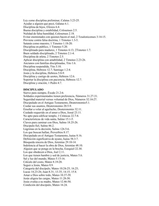 Ley como disciplina preliminar, Calatas 3.23-25.
Ayudar a alguien que pecó, Gálatas 6.1.
Disciplina de hijos, Efesios 6.4.
Buena disciplina y estabilidad, Colosenses 2.5.
Nulidad de falsa humildad, Colosenses 2.18.
Evitar enemistades con quienes hacen el mal, 2 Tesalonicenses 3.14-15.
Previene contra falsa doctrina, 1 Timoteo 1.3-5.
Satanás como maestro, 1 Timoteo 1.18-20.
Disciplina en público, 1 Timoteo 5.20.
Disciplinado para madurez, 1 Timoteo 4.13; 2Timoteo 1.7.
Buen soldado disciplinado, 2 Timoteo 2.1-4.
Disciplina de atleta, 2 Timoteo 2.5.
Aplicar disciplina con amabilidad, 2 Timoteo 2.23-26.
Ancianos con familias disciplinadas, Tito 1.6.
Disciplina suspendida, Tito 3.10.
Disciplina, Hebreos 12.7; Santiago 1.2-4.
Jesús y la disciplina, Hebreos 5.8-9.
Disciplina y castigo de azotes, Hebreos 12.6.
Soportar la disciplina con paciencia, Hebreos 12.7.
Disciplina y oración, 1 Pedro 4.7.
DISCIPULADO
Siervo para siempre, Éxodo 21.2-6.
Soldados experimentados tienen preferencia, Números 31.27-31.
Seguridad material versus voluntad de Dios, Números 32.14-27.
Discipulado en el Antiguo Testamento, Deuteronomio5.1.
Cuidar sus asuntos, Deuteronomio 20.5-9.
Enseñar a volar al aguilucho, Deuteronomio 32.11.
Cuidado requerido en el amor a Dios, Josué 23.11.
No apto para edificar templo, 1 Crónicas 22.7-8.
Características de vida santa, Salmo 15.1-5.
Claves para caminar con Dios, Salmo 18.25-26.
Discípulo fiel, Salmo 86.2.
Lágrimas en la decisión, Salmo 126.5-6.
Los que buscan hallan, Proverbios 8.17.
Discipulado en el Antiguo Testamento, Isaías 8.16.
Definición significativa de ayuno, Isaías 58.3-7.
Búsqueda sincera de Dios, Jeremías 29.10-14.
Indolencia al hacer la obra de Dios, Jeremías 48.10.
Alguien que se ponga en la brecha, Ezequiel 22.30.
Los que obedecen a Dios, Joel 2.11.
Los que tienen hambre y sed de justicia, Mateo 5.6.
Sal y luz del mundo, Mateo 5.13-16.
Cálculo del costo, Mateo 8.19-20.
Seguir a Jesús, Mateo 9.9.
Categoría del discípulo, Mateo 10.24-25; 16.25;
Lucas 14.23-26; Juan 8.31; 13.35; 14.15; 15.8.
Amar a Dios sobre todo, Mateo 10.37-39.
Jesús aligera las cargas, Mateo 11.28-30.
Jesús evalúa a su madre, Mateo 12.46-50.
Condición del discípulo, Mateo 16.24.
 