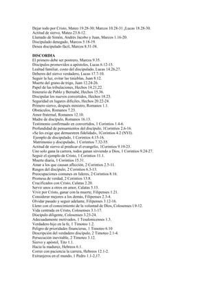 Dejar todo por Cristo, Mateo 19.28-30; Marcos 10.28-31 ¡Lucas 18.28-30.
Actitud de siervo, Mateo 23.8-12.
Llamado de Simón, Andrés Jacobo y Juan, Marcos 1.16-20.
Discipulado denegado, Marcos 5.18-19.
Desea discipulado fácil, Marcos 8.31-38.
DISCORDIA
El primero debe ser postrero, Marcos 9.35.
Discípulos promovidos a apóstoles, Lucas 6.12-15.
Lealtad familiar, costo del discipulado, Lucas 14.26,27.
Deberes del siervo verdadero, Lucas 17.7-10.
Seguir la luz, evitar las tinieblas, Juan 8.12.
Muerte del grano de trigo, Juan 12.24-26.
Papel de las tribulaciones, Hechos 14.21,22.
Itinerario de Pablo y Bernabé, Hechos 15.36.
Discipular los nuevos convertidos, Hechos 18.23.
Seguridad en lugares difíciles, Hechos 20.22-24.
Primero siervo, después ministro, Romanos 1.1.
Obstáculos, Romanos 7.23.
Amor fraternal, Romanos 12.10.
Madre de discípulo, Romanos 16.13.
Testimonio confirmado en convertidos, 1 Corintios 1.4-6.
Profundidad de pensamientos del discípulo, 1Corintios 2.6-16.
«Se les exige que demuestren fidelidad», 1Corintios 4.2 (NVI).
Ejemplo de discipulado, 1 Corintios 4.15-16.
Matrimonio y discipulado, 1 Corintios 7.32-35.
Actitud de siervo al predicar el evangelio, 1Corintios 9.19-23.
Uno solo gana la carrera, todos ganan sirviendo a Dios, 1 Corintios 9.24-27.
Seguir el ejemplo de Cristo, 1 Corintios 11.1.
Muerte diaria, 1 Corintios 15.31.
Amar a los que causan aflicción, 2 Corintios 2.5-11.
Rasgos del discípulo, 2 Corintios 6.3-13.
Preocupaciones comunes en líderes, 2 Corintios 8.16.
Promesa de verdad, 2 Corintios 13.8.
Crucificados con Cristo, Calatas 2.20.
Servir unos a otros en amor, Calatas 5.13.
Vivir por Cristo, ganar con la muerte, Filipenses 1.21.
Considerar mejores a los demás, Filipenses 2.3-4.
Olvidar pasado y seguir adelante, Filipenses 3.12-16.
Lleno con el conocimiento de la voluntad de Dios, Colosenses l.9-12.
Vida centrada en Cristo, Colosenses 3.1-17.
Discípulo diligente, Colosenses 3.23-24.
Adecuadamente motivados, 1 Tesalonicenses 1.3.
Verdadero hijo en la fe, 1 Timoteo 1.2.
Peligro de prioridades financieras, 1 Timoteo 6.10
Descripción del verdadero discípulo, 2 Timoteo 2.1-4.
Persecución inevitable, 2 Timoteo 3.12.
Siervo y apóstol, Tito 1.1.
Hacia la madurez, Hebreos 6.1.
Correr con paciencia la carrera, Hebreos 12.1-2.
Extranjeros en el mundo, 1 Pedro 1.1-2,17.
 