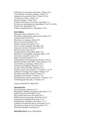 Edificados con materiales espirituales, 1 Pedro 2.4-5.
Convirtiéndose en pueblo escogido, 1 Pedro 2.9.
Andando en los pasos de Cristo, 1 Pedro 2.21-25,
«Ávidos por el bien», 1 Pedro 3.13.
Resistir a Satanás, 1 Pedro 5.8-9.
Guardar la Escritura en el corazón, Apocalipsis 1.3.
No basta con santidad parcial, Apocalipsis 2.1-6,13-15,18,20.
Retener la fe, Apocalipsis 2.25.
Limpio en mundo perverso, Apocalipsis 3.4,10.
DISCORDIA
Hermanos celosos, Números 12.1-9.
Discordia en programa de construcción, Esdras 4.3-5.
Lamento musical, Job 30.31.
Discordia con enemigos, Salmo 55.9.
Pleito sin razón, Proverbios 3.30.
Hombre iracundo, Proverbios 15.18.
Honra es evitar contienda, Proverbios 20.3.
Causas de disensión, Proverbios 30.21-23.
Burla del ayuno, Isaías 58.4-5.
Arreglar pronto las discordias, Mateo 5.25.
Discordia en comunidades y familias, Mateo 12.25.
Con Jesús o contra Él, Lucas 11.23.
Debate doctrinal, Hechos 15.1-2.
Enfrentamiento doctrinal personal, Hechos 15.36-41.
Multitud incitada contra Pablo y Silas, Hechos 17.5-7.
«Este hombre es una plaga», Hechos 24.5.
Elementos perturbadores, Romanos 16.17.
Los que causan discordias, Romanos 16.17.
Reunirse es peor que no hacerlo, 1 Corintios 11.17-18.
Adulteran el mensaje del evangelio, Gálatas 1.6-9
Discordia entre Pablo y Pedro, Calatas 2.11.
Enseñanza controversial, 1 Timoteo 1.3-4.
Enseñanzas que causan controversias, 1 Timoteo 1.3-4.
Terminología de discusión, 2 Timoteo 2.14.
Véanse CONFLICTO, FRICCIÓN.
DISCRECIÓN
Pecan locamente, Números 12.11.
Búsqueda de sabiduría, perspicacia, Proverbios 2.1-6.
Falta de discreción, Proverbios 7.6-23.
Hacer sabias decisiones, Proverbios 8.6-11.
Hablar lo que es conveniente, Proverbios 10.32.
Guiado por la integridad, Proverbios 11.3,6.
Entendimiento y prudencia, Proverbios 11.12.
Conducta en la presencia del rey, Proverbios 25.6-7.
Discreción en visitas al vecino, Proverbios 25.17.
Discreción al hablar, Eclesiastés 5.2.
DISCREPANCIA Véase DISCORDIA.
 