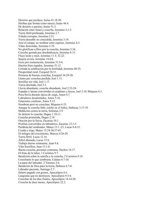 Desierto que produce, Isaías 41.18-20.
Hierbas que brotan como sauces, Isaías 44.4.
De desierto a paraíso, Isaías 51.3.
Relación entre Israel y cosecha, Jeremías 2.1-3.
Tierra fértil profanada, Jeremías 2.7.
Viñedo corrupto, Jeremías 2.21.
Tierra deseable no concedida, Jeremías 3.19.
Arar el campo, no sembrar entre espinos, Jeremías 4.3.
Viñas destruidas, Jeremías 5.10.
No glorifican a Dios por la cosecha, Jeremías 5.24.
Cosecha quitada por desobediencia, Jeremías 8.13.
Fluye leche y miel, Jeremías 11.5; 32.22.
Sequía severa, Jeremías 14.4-6.
Gozo por restauración, Jeremías 31.5-6.
Huertos bien regados, Jeremías 31.12.
Cortada la celebración por la fertilidad, Jeremías 48.33.
Prosperidad rural, Ezequiel 36.11.
Promesa de buenas cosechas, Ezequiel 36.29-30.
Llanto por cosechas perdida, Joel 1.11.
Semillas sin vida, Joel 1.17.
Tierra desolada, Joel 2.3.
Lluvia abundante, cosecha abundante, Joel 2.23-24.
Espadas y lanzas convertidas en azadones y hoces, Joel 3.10, Miqueas 4.3.
Poca lluvia durante época de siega, Amos 4.7.
Labradores desalentados, Amos 5.16.
Estaciones confusas, Amos 9.13.
Siembran pero no cosechan, Miqueas 6.15.
Aunque la cosecha falle, confíe en el Señor, Habacuc 3.17-18.
Maldición contra la tierra, Sofonías 2.9.
Se detiene la cosecha, Hageo 1.10-11.
Cosecha prometida, Hageo 2.19.
Oración por la lluvia, Zacarías 10.1.
Profetas convertidos en labradores, Zacarías 13.1-5.
Parábola del sembrador, Mateo 13.1 -23; Lucas 8.4-15.
Cizaña y trigo, Mateo 13.24-30,37-43.
El milagro del crecimiento, Marcos 4.26-29.
Tierra fértil, Lucas 12.16.
Árbol abonado, Lucas 13.8.
Trabajo diurno solamente, Juan 9.4.
Viña fructífera, Juan 15.1-8.
Buena cosecha, personas contentas, Hechos 14.17.
El fruto de la labor, 1 Corintios 9.7.
Bendición sobre la semilla y la cosecha, 2 Corintios 9.10.
Cosecharás lo que sembraste, Calatas 6.7-10.
La parte del labrador, 2 Timoteo 2.6.
Bendición de Dios para la tierra, Hebreos 6.7-8.
Labrador paciente, Santiago 5.7.
Salario pagado con granos, Apocalipsis 6.6.
Langostas que no destruyen, Apocalipsis 9.3-4.
Cosechas de los días finales, Apocalipsis 14.14-20.
Cosecha de doce meses, Apocalipsis 22.2.
 
