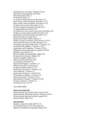 Inutilidad de las contiendas, 2 Samuel 2.27-28.
Discuten por incomprensión, Job 16.4,6.
Discusión ganada, Job 21.1.
Se amotinan, Salmo 2.1.
La respuesta blanda calma la ira, Proverbios 15.1.
Buen consejo contra las disputas, Proverbios 17.14.
Buen consejo contra las disputas, Proverbios 17.14.
El silencio eleva al necio, Proverbios 17.28.
Es honroso dejar la contienda, Proverbios 20.3.
La lengua blanda, Proverbios 25.15.
La evidencia se vuelve contra el que acusa, Proverbios 25.8.
Evidencia se toma contra acusador, Proverbios 25.8.
Interferencia en discusión ajena, Proverbios 26.17.
Presentación de causa, Isaías 41.21.
Disputa entre Pedro y Pablo, Gálatas 2.11.
Disputa teológica en tribunal secular, Hechos 18.12-17.
Atrevimiento de altercar con Dios, Romanos 9.20.
Enseñanzas que causan controversias, 1 Timoteo 1.3-4.
Contiendas sobre palabras, 2 Timoteo 2.14,23.
Reglas para resolver disputas, 2 Timoteo 2.23-26.
Disputa por misericordia, justicia, Ezequiel 33.10-20.
Sabiduría, tacto, Daniel 2.14.
Resolver rápido los malentendidos, Mateo 5.25.
De acuerdo con adversario, Mateo 5.25.
Enredar en palabras, Mateo 22.15.
Altercar con Dios, Romanos 9.20.
Evitar disputas, Romanos 14.1.
Discusión prolongada, 1 Corintios 1.11.
Diferencias triviales, 1 Corintios 6.2.
La lógica de Pablo, Gálatas 2.14-17.
Promueven controversia, 1 Timoteo 1.3-4.
Vana palabrería, 1 Timoteo 1.6.
Insano deseo de discutir, 1 Timoteo 6.4.
Contienden por palabras, 2 Timoteo 2.14.
Discusiones necias, 2 Timoteo 2.14,23.
Mansedumbre al discutir, 2 Timoteo 2.23-26.
Sensatez al discutir, 2 Timoteo 4.5.
Cuestiones necias, Tito 3.9.
Véase DISCUSIÓN.
DISTANCIAMIENTO
Distanciamiento entre las doce tribus, Jueces 21.1-6.
Distanciamiento entre Saúl y Samuel, 1 Samuel 15.34-35.
Distanciamiento espiritual de Israel, Ezequiel 14.5.
Honra de labios, Mateo 15.8.
DISTINCIÓN
Respecto a puerta de ciudad, Job 29.7-10.
No conviene honrar al necio, Proverbios 26.1.
Papel de la humildad en la grandeza, Mateo 23.12.
 