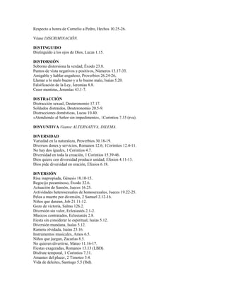 Respecto a honra de Cornelio a Pedro, Hechos 10.25-26.
Véase DISCRIMINACIÓN.
DISTINGUIDO
Distinguido a los ojos de Dios, Lucas 1.15.
DISTORSIÓN
Soborno distorsiona la verdad, Éxodo 23.8.
Puntos de vista negativos y positivos, Números 13.17-33.
Amigable y hablar engañoso, Proverbios 26.24-26,
Llamar a lo malo bueno y a lo bueno malo, Isaías 5.20.
Falsificación de la Ley, Jeremías 8.8.
Creer mentiras, Jeremías 43.1-7.
DISTRACCIÓN
Distracción sexual, Deuteronomio 17.17.
Soldados distraídos, Deuteronomio 20.5-9.
Distracciones domésticas, Lucas 10.40.
«Atendiendo al Señor sin impedimento», 1Corintios 7.35 (rva).
DISYUNTIVA Véanse ALTERNATIVA, DILEMA.
DIVERSIDAD
Variedad en la naturaleza, Proverbios 30.18-19.
Diversos dones y servicios, Romanos 12.6; 1Corintios 12.4-11.
No hay dos iguales, 1 Corintios 4.7.
Diversidad en toda la creación, 1 Corintios 15.39-46.
Dios quiere con diversidad producir unidad, Efesios 4.11-13.
Dios pide diversidad en oración, Efesios 6.18.
DIVERSIÓN
Risa inapropiada, Génesis 18.10-15.
Regocijo pecaminoso, Éxodo 32.6.
Actuación de Sansón, Jueces 16.25.
Actividades heterosexuales de homosexuales, Jueces 19.22-25.
Pelea a muerte por diversión, 2 Samuel 2.12-16.
Niños que danzan, Job 21.11-12.
Gozo de victoria, Salmo 126.2.
Diversión sin valor, Eclesiastés 2.1-2.
Músicos contratados, Eclesiastés 2.8.
Fiesta sin considerar lo espiritual, Isaías 5.12.
Diversión mundana, Isaías 5.12.
Ramera olvidada, Isaías 23.16.
Instrumentos musicales, Amos 6.5.
Niños que juegan, Zacarías 8.5.
No quieren divertirse, Mateo 11.16-17.
Fiestas exageradas, Romanos 13.13 (LBD).
Disfrute temporal, 1 Corintios 7.31.
Amantes del placer, 2 Timoteo 3.4.
Vida de deleites, Santiago 5.5 (lbd).
 