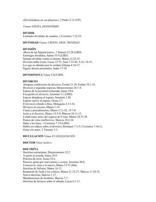 «Divirtiéndose en sus placeres», 2 Pedro 2.13 (VP).
Véanse FIESTA, HEDONISMO.
DIVIDIR
Lealtades divididas de casados, 1 Corintios 7.32-35.
DIVINIDAD Véanse CRISTO, DIOS, TRINIDAD.
DIVISIÓN
«Roca de las Separaciones», 1 Samuel 23.28 (LBD).
Enemigos divididos, Salmo 55.9 (LBD).
Satanás dividido contra sí mismo, Mateo 12.22-32.
División sobre Jesús, Lucas 12.51; Juan 7.12-43; 9.16; 10.19.
Los que se ofenden por la verdad, Gálatas 4.16-17.
Siguen deseos personales, Judas 17-18.
DIVISIONISTA Véase FACCIÓN.
DIVORCIO
Antiguas condiciones de divorcio, Éxodo 21.10; Esdras 10.1-16.
Divorcio y segundas nupcias, Deuteronomio 24.1-4.
Esposa de la juventud rechazada, Isaías 54.6.
Excepción en divorcio, Jeremías 3.1 (LBD).
Esposa abandona al esposo, Jeremías 3.20.
Esposa vuelve al esposo, Oseas 2.7.
El divorcio ofende a Dios, Malaquías 2.13-16.
Divorcio en secreto, Mateo 1.19.
Causa y procedimiento, Mateo 5.31-32; 19.7-8.
Jesús y el divorcio, Mateo 19.3-9; Marcos 10.11-12.
Condiciones antes del regreso de Cristo, Mateo 24.37-38.
Puntos de vista conflictivos, Marcos 10.2-10.
Daña a los hijos, 1 Corintios 7.14 (LBD).
Habla sin rodeos sobre el divorcio, Romanos 7.1-3;! Corintios 7.10-11.
Gente sin amor, 2 Timoteo 3.3.
DIVULGACIÓN Véase EVANGELIZACIÓN.
DOCTOR Véase médico.
DOCTRINA
Doctrina estimulante, Deuteronomio 32.2.
A quién se enseña, Isaías 28.9.
Práctica de error, Isaías 32.6.
Pastores guían por mal camino a ovejas, Jeremías 50.6.
Conocen lo viejo y lo nuevo, Mateo 13.52 (lbd).
Doctrina de fariseos, Mateo 16.12.
Respuesta de Jesús a los críticos, Mateo 21.23-27; Marcos 11.29-33.
Nueva doctrina, Marcos 1.27.
Mandamientos de hombres, Marcos 7.7.
Doctrina de fariseos sobre el sábado, Lucas 6.1-11.
 