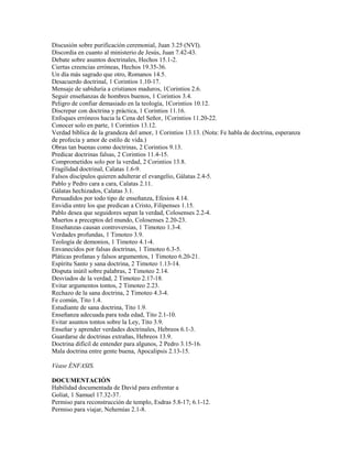 Discusión sobre purificación ceremonial, Juan 3.25 (NVI).
Discordia en cuanto al ministerio de Jesús, Juan 7.42-43.
Debate sobre asuntos doctrinales, Hechos 15.1-2.
Ciertas creencias erróneas, Hechos 19.35-36.
Un día más sagrado que otro, Romanos 14.5.
Desacuerdo doctrinal, 1 Corintios 1.10-17.
Mensaje de sabiduría a cristianos maduros, 1Corintios 2.6.
Seguir enseñanzas de hombres buenos, 1 Corintios 3.4.
Peligro de confiar demasiado en la teología, 1Corintios 10.12.
Discrepar con doctrina y práctica, 1 Corintios 11.16.
Enfoques erróneos hacia la Cena del Señor, 1Corintios 11.20-22.
Conocer solo en parte, 1 Corintios 13.12.
Verdad bíblica de la grandeza del amor, 1 Corintios 13.13. (Nota: Fe habla de doctrina, esperanza
de profecía y amor de estilo de vida.)
Obras tan buenas como doctrinas, 2 Corintios 9.13.
Predicar doctrinas falsas, 2 Corintios 11.4-15.
Comprometidos solo por la verdad, 2 Corintios 13.8.
Fragilidad doctrinal, Calatas 1.6-9.
Falsos discípulos quieren adulterar el evangelio, Gálatas 2.4-5.
Pablo y Pedro cara a cara, Calatas 2.11.
Gálatas hechizados, Calatas 3.1.
Persuadidos por todo tipo de enseñanza, Efesios 4.14.
Envidia entre los que predican a Cristo, Filipenses 1.15.
Pablo desea que seguidores sepan la verdad, Colosenses 2.2-4.
Muertos a preceptos del mundo, Colosenses 2.20-23.
Enseñanzas causan controversias, 1 Timoteo 1.3-4.
Verdades profundas, 1 Timoteo 3.9.
Teología de demonios, 1 Timoteo 4.1-4.
Envanecidos por falsas doctrinas, 1 Timoteo 6.3-5.
Pláticas profanas y falsos argumentos, 1 Timoteo 6.20-21.
Espíritu Santo y sana doctrina, 2 Timoteo 1.13-14.
Disputa inútil sobre palabras, 2 Timoteo 2.14.
Desviados de la verdad, 2 Timoteo 2.17-18.
Evitar argumentos tontos, 2 Timoteo 2.23.
Rechazo de la sana doctrina, 2 Timoteo 4.3-4.
Fe común, Tito 1.4.
Estudiante de sana doctrina, Tito 1.9.
Enseñanza adecuada para toda edad, Tito 2.1-10.
Evitar asuntos tontos sobre la Ley, Tito 3.9.
Enseñar y aprender verdades doctrinales, Hebreos 6.1-3.
Guardarse de doctrinas extrañas, Hebreos 13.9.
Doctrina difícil de entender para algunos, 2 Pedro 3.15-16.
Mala doctrina entre gente buena, Apocalipsis 2.13-15.
Véase ÉNFASIS.
DOCUMENTACIÓN
Habilidad documentada de David para enfrentar a
Goliat, 1 Samuel 17.32-37.
Permiso para reconstrucción de templo, Esdras 5.8-17; 6.1-12.
Permiso para viajar, Nehemías 2.1-8.
 
