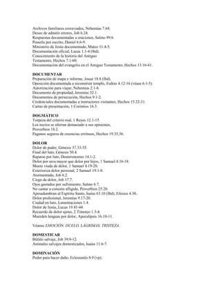 Archivos familiares extraviados, Nehemías 7.64.
Deseo de admitir errores, Job 6.24.
Respuestas documentadas a oraciones, Salmo 99.6.
Ponerlo por escrito, Daniel 6.6-9.
Ministerio de Jesús documentado, Mateo 11.4-5.
Documentación oficial, Lucas 1.1-4 (lbd).
Conocimiento de la historia del Antiguo
Testamento, Hechos 7.1-60.
Documentación del evangelio en el Antiguo Testamento, Hechos 13.16-41.
DOCUMENTAR
Preparación de mapa e informe, Josué 18.8 (lbd).
Oposición documentada a reconstruir templo, Esdras 4.12-16 (véase 6.1-5).
Autorización para viajar, Nehemías 2.1-8.
Documento de propiedad, Jeremías 32.1.
Documentos de persecución, Hechos 9.1-2.
Credenciales documentadas a instructores visitantes, Hechos 15.22-31.
Cartas de presentación, 1 Corintios 16.3.
DOGMÁTICO
Torpeza del criterio real, 1 Reyes 12.1-15.
Los necios se aferran demasiado a sus opiniones,
Proverbios 18.2.
Paganos seguros de creencias erróneas, Hechos 19.35,36.
DOLOR
Dolor de padre, Génesis 37.33-35.
Final del luto, Génesis 50.4.
Raparse por luto, Deuteronomio 14.1-2.
Dolor por arca mayor que dolor por hijos, 1 Samuel 4.16-18.
Muere viuda de dolor, 1 Samuel 4.19-20.
Exterioriza dolor personal, 2 Samuel 19.1-8.
Atormentado, Job 6.2.
Ciego de dolor, Job 17.7.
Ojos gastados por sufrimiento, Salmo 6.7.
No cantar a corazón afligido, Proverbios 25.20.
Apesadumbran al Espíritu Santo, Isaías 63.10 (lbd); Efesios 4.30..
Dolor profesional, Jeremías 9.17-20.
Ciudad en luto, Lamentaciones 1.4.
Dolor de Jesús, Lucas 19.41-44.
Recuerdo de dolor ajeno, 2 Timoteo 1.3-4.
Muerden lenguas por dolor, Apocalipsis 16.10-11.
Véanse EMOCIÓN, DUELO, LÁGRIMAS, TRISTEZA.
DOMESTICAR
Búfalo salvaje, Job 39.9-12.
Animales salvajes domesticados, Isaías 11.6-7.
DOMINACIÓN
Poder para hacer daño, Eclesiastés 8.9 (vp).
 