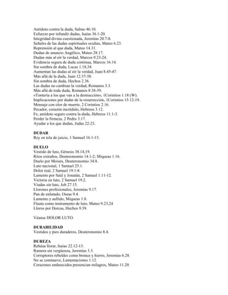 Antídoto contra la duda, Salmo 46.10.
Esfuerzo por infundir dudas, Isaías 36.1-20.
Integridad divina cuestionada, Jeremías 20.7-8.
Señales de las dudas espirituales ocultas, Mateo 6.23.
Reprensión al que duda, Mateo 14.31.
Dudan de anuncio Angélico, Mateo 28.17.
Dudan más al oír la verdad, Marcos 9.23-24.
Evidencia segura de duda continua, Marcos 16.14.
Sin sombra de duda, Lucas 1.18,34.
Aumentan las dudas al oír la verdad, Juan 8.45-47.
Más allá de la duda, Juan 12.37-38.
Sin sombra de duda, Hechos 2.36.
Las dudas no cambian la verdad, Romanos 3.3.
Más allá de toda duda, Romanos 8.38-39.
«Tontería a los que van a la destrucción», 1Corintios 1.18 (W).
Implicaciones por dudar de la resurrección, 1Corintios 15.12-19.
Mensaje con olor de muerte, 2 Corintios 2.16.
Pecador, corazón incrédulo, Hebreos 3.12.
Fe, antídoto seguro contra la duda, Hebreos 11.1-3.
Perder la firmeza, 2 Pedro 3.17.
Ayudar a los que dudan, Judas 22-23.
DUDAR
Rey en tela de juicio, 1 Samuel 16.1-13.
DUELO
Vestido de luto, Génesis 38.14,19.
Ritos extraños, Deuteronomio 14.1-2; Miqueas 1.16.
Duelo por Moisés, Deuteronomio 34.8.
Luto nacional, 1 Samuel 25.1.
Dolor real, 2 Samuel 19.1-8.
Lamento por Saúl y Jonatán, 2 Samuel 1.11-12.
Victoria en luto, 2 Samuel 19.2.
Viudas sin luto, Job 27.15.
Llorones profesionales, Jeremías 9.17.
Pan de enlutado, Oseas 9.4.
Lamento y aullido, Miqueas 1.8.
Flauta como instrumento de luto, Mateo 9.23,24
Lloros por Dorcas, Hechos 9.39.
Véanse DOLOR LUTO.
DURABILIDAD
Vestidos y pies duraderos, Deuteronomio 8.4.
DUREZA
Rehúsa llorar, Isaías 22.12-13.
Ramera sin vergüenza, Jeremías 3.3.
Corruptores rebeldes como bronce y hierro, Jeremías 6.28.
No se conmueve, Lamentaciones 1.12.
Corazones endurecidos presencian milagros, Mateo 11.20.
 