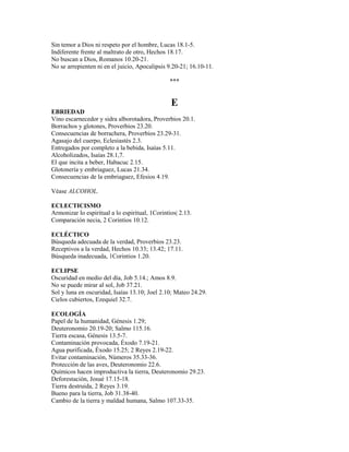 Sin temor a Dios ni respeto por el hombre, Lucas 18.1-5.
Indiferente frente al maltrato de otro, Hechos 18.17.
No buscan a Dios, Romanos 10.20-21.
No se arrepienten ni en el juicio, Apocalipsis 9.20-21; 16.10-11.
***
E
EBRIEDAD
Vino escarnecedor y sidra alborotadora, Proverbios 20.1.
Borrachos y glotones, Proverbios 23.20.
Consecuencias de borrachera, Proverbios 23.29-31.
Agasajo del cuerpo, Eclesiastés 2.3.
Entregados por completo a la bebida, Isaías 5.11.
Alcoholizados, Isaías 28.1,7.
El que incita a beber, Habacuc 2.15.
Glotonería y embriaguez, Lucas 21.34.
Consecuencias de la embriaguez, Efesios 4.19.
Véase ALCOHOL.
ECLECTICISMO
Armonizar lo espiritual a lo espiritual, 1Corintios| 2.13.
Comparación necia, 2 Corintios 10.12.
ECLÉCTICO
Búsqueda adecuada de la verdad, Proverbios 23.23.
Receptivos a la verdad, Hechos 10.33; 13.42; 17.11.
Búsqueda inadecuada, 1Corintios 1.20.
ECLIPSE
Oscuridad en medio del día, Job 5.14.; Amos 8.9.
No se puede mirar al sol, Job 37.21.
Sol y luna en oscuridad, Isaías 13.10; Joel 2.10; Mateo 24.29.
Cielos cubiertos, Ezequiel 32.7.
ECOLOGÍA
Papel de la humanidad, Génesis 1.29;
Deuteronomio 20.19-20; Salmo 115.16.
Tierra escasa, Génesis 13.5-7.
Contaminación provocada, Éxodo 7.19-21.
Agua purificada, Éxodo 15.25; 2 Reyes 2.19-22.
Evitar contaminación, Números 35.33-36.
Protección de las aves, Deuteronomio 22.6.
Químicos hacen improductiva la tierra, Deuteronomio 29.23.
Deforestación, Josué 17.15-18.
Tierra destruida, 2 Reyes 3.19.
Bueno para la tierra, Job 31.38-40.
Cambio de la tierra y maldad humana, Salmo 107.33-35.
 