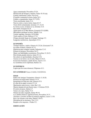 Agua contaminada, Proverbios 25.26.
Destrucción de bosques y huertos, Isaías 10.18 (vp).
Canales malolientes, Isaías 19.6 (rva).
El pueblo contamina la tierra, Isaías 24.5.
Cambio a manantiales, Isaías 35.7 (VP).
Tierra moribunda, Isaías 51.6.
Nuevos cielos y nueva tierra, Isaías 65.17.
Tierra fértil contaminada, Jeremías 2.7; 16.18.
La tierra se seca, la fauna se va, Jeremías 12.4.
Isla estéril, Ezequiel 26.14.
Aguas puras en el Mar Muerto, Ezequiel 47.8 (LBD).
Mercaderes profanan la tierra, Nahum 3.16.
Vasijas sagradas, Zacarías 14.20 (lbd).
Tierra sujeta a Cristo, Hebreos 2.7-8.
Chispa enciende fuego en el bosque, Santiago 3.5.
Langostas inofensivas, Apocalipsis 9.3-4.
ECONOMÍA
Tiempos buenos y malos, Génesis 41.35,36; Eclesiastés7.14.
Se acaba el dinero, Génesis 47.15.
Hipotecan para comprar comida, Nehemías 5.3-5.
Primero lo primero, Proverbios 24.27.
Mujer con habilidades económicas, Proverbios 31.10-31.
Dios brinda grandes ahorros, Isaías 55.1,2.
Sin salario ni oportunidades, Zacarías 8.10.
Tesoros en la tierra o en el cielo, Mateo 6.19-21.
Ecuaciones humanas y poder divino, Juan 6.1-13.
Lo económico de lo espiritual, Hechos 3.6.
ECONÓMICO
Lograr que las cosas alcancen, Filipenses 4.11.
ECUANIMIDAD Véanse CALMA, PACIENCIA.
EDAD
Padres del Antiguo Testamento, Génesis 11.10-26.
Promesa de longevidad, Génesis 15.15.
Peregrinaje de toda una vida, Génesis 47.9.
El valor de la edad, Levítico 27.1-8.
Matrimonio entre joven y viejo, Rut 3.10.
Muerte después de una buena vejez, 1 Crónicas 29.28.
El estrés envejece, Salmo 6.7.
Temor a la vejez, Salmo 71.9.
Número de años asignado, Salmo 90.10.
Los cabellos blancos significan honra, Proverbios 16.31.
Ancianos y jóvenes reciben un anuncio angélico, Lucas 1.5-38.
Rey a los sesenta y dos años, Daniel 5.30-31.
Disciplina de los ancianos, Tito 2.2-3.
Respeto a los mayores, 1 Pedro 5.5.
EDIFICACIÓN
 
