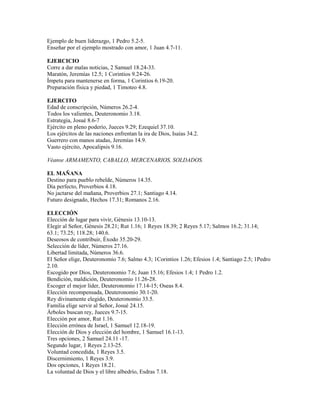 Ejemplo de buen liderazgo, 1 Pedro 5.2-5.
Enseñar por el ejemplo mostrado con amor, 1 Juan 4.7-11.
EJERCICIO
Corre a dar malas noticias, 2 Samuel 18.24-33.
Maratón, Jeremías 12.5; 1 Corintios 9.24-26.
Ímpetu para mantenerse en forma, 1 Corintios 6.19-20.
Preparación física y piedad, 1 Timoteo 4.8.
EJERCITO
Edad de conscripción, Números 26.2-4.
Todos los valientes, Deuteronomio 3.18.
Estrategia, Josué 8.6-7
Ejército en pleno poderío, Jueces 9.29; Ezequiel 37.10.
Los ejércitos de las naciones enfrentan la ira de Dios, Isaías 34.2.
Guerrero con manos atadas, Jeremías 14.9.
Vasto ejército, Apocalipsis 9.16.
Véanse ARMAMENTO, CABALLO, MERCENARIOS, SOLDADOS.
EL MAÑANA
Destino para pueblo rebelde, Números 14.35.
Día perfecto, Proverbios 4.18.
No jactarse del mañana, Proverbios 27.1; Santiago 4.14.
Futuro designado, Hechos 17.31; Romanos 2.16.
ELECCIÓN
Elección de lugar para vivir, Génesis 13.10-13.
Elegir al Señor, Génesis 28.21; Rut 1.16; 1 Reyes 18.39; 2 Reyes 5.17; Salmos 16.2; 31.14;
63.1; 73.25; 118.28; 140.6.
Deseosos de contribuir, Éxodo 35.20-29.
Selección de líder, Números 27.16.
Libertad limitada, Números 36.6.
El Señor elige, Deuteronomio 7.6; Salmo 4.3; 1Corintios 1.26; Efesios 1.4; Santiago 2.5; 1Pedro
2.10.
Escogido por Dios, Deuteronomio 7.6; Juan 15.16; Efesios 1.4; 1 Pedro 1.2.
Bendición, maldición, Deuteronomio 11.26-28.
Escoger el mejor líder, Deuteronomio 17.14-15; Oseas 8.4.
Elección recompensada, Deuteronomio 30.1-20.
Rey divinamente elegido, Deuteronomio 33.5.
Familia elige servir al Señor, Josué 24.15.
Árboles buscan rey, Jueces 9.7-15.
Elección por amor, Rut 1.16.
Elección errónea de Israel, 1 Samuel 12.18-19.
Elección de Dios y elección del hombre, 1 Samuel 16.1-13.
Tres opciones, 2 Samuel 24.11 -17.
Segundo lugar, 1 Reyes 2.13-25.
Voluntad concedida, 1 Reyes 3.5.
Discernimiento, 1 Reyes 3.9.
Dos opciones, 1 Reyes 18.21.
La voluntad de Dios y el libre albedrío, Esdras 7.18.
 