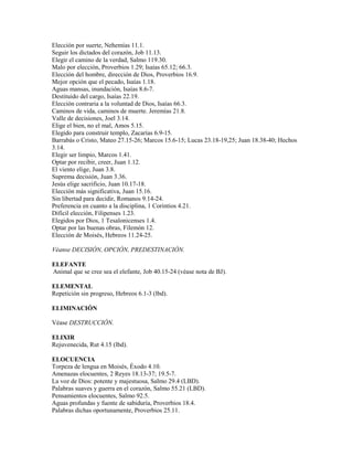 Elección por suerte, Nehemías 11.1.
Seguir los dictados del corazón, Job 11.13.
Elegir el camino de la verdad, Salmo 119.30.
Malo por elección, Proverbios 1.29; Isaías 65.12; 66.3.
Elección del hombre, dirección de Dios, Proverbios 16.9.
Mejor opción que el pecado, Isaías 1.18.
Aguas mansas, inundación, Isaías 8.6-7.
Destituido del cargo, Isaías 22.19.
Elección contraria a la voluntad de Dios, Isaías 66.3.
Caminos de vida, caminos de muerte. Jeremías 21.8.
Valle de decisiones, Joel 3.14.
Elige el bien, no el mal, Amos 5.15.
Elegido para construir templo, Zacarías 6.9-15.
Barrabás o Cristo, Mateo 27.15-26; Marcos 15.6-15; Lucas 23.18-19,25; Juan 18.38-40; Hechos
3.14.
Elegir ser limpio, Marcos 1.41.
Optar por recibir, creer, Juan 1.12.
El viento elige, Juan 3.8.
Suprema decisión, Juan 3.36.
Jesús elige sacrificio, Juan 10.17-18.
Elección más significativa, Juan 15.16.
Sin libertad para decidir, Romanos 9.14-24.
Preferencia en cuanto a la disciplina, 1 Corintios 4.21.
Difícil elección, Filipenses 1.23.
Elegidos por Dios, 1 Tesalonicenses 1.4.
Optar por las buenas obras, Filemón 12.
Elección de Moisés, Hebreos 11.24-25.
Véanse DECISIÓN, OPCIÓN, PREDESTINACIÓN.
ELEFANTE
Animal que se cree sea el elefante, Job 40.15-24 (véase nota de BJ).
ELEMENTAL
Repetición sin progreso, Hebreos 6.1-3 (lbd).
ELIMINACIÓN
Véase DESTRUCCIÓN.
ELIXIR
Rejuvenecida, Rut 4.15 (lbd).
ELOCUENCIA
Torpeza de lengua en Moisés, Éxodo 4.10.
Amenazas elocuentes, 2 Reyes 18.13-37; 19.5-7.
La voz de Dios: potente y majestuosa, Salmo 29.4 (LBD).
Palabras suaves y guerra en el corazón, Salmo 55.21 (LBD).
Pensamientos elocuentes, Salmo 92.5.
Aguas profundas y fuente de sabiduría, Proverbios 18.4.
Palabras dichas oportunamente, Proverbios 25.11.
 