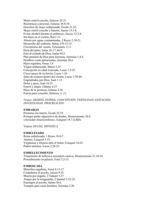 Mujer estéril concibe, Génesis 25.21.
Resistencia a procrear, Génesis 38.8-10.
Derechos de mujer embarazada, Éxodo 21.22.
Mujer estéril concibe a Sansón, Jueces 13.1-8.
Evitar alcohol durante el embarazo, Jueces 13.2-4.
Sin hijos en el vientre, Rut 1.11.
Aborto por aguas contaminadas, 2 Reyes 2.19-21.
Desarrollo del embrión, Salmo 139.13-15.
Crecimiento del vientre, Eclesiastés 11.5.
Hora del parto, Isaías 26.17; 66.9.
Feto al cuidado de Dios, Isaías 44.2.
Plan prenatal de Dios para Jeremías, Jeremías 1.4-5.
Hombres como parturientas, Jeremías 30.6.
Hijos seguidos, Oseas 1.8.
Virgen embarazada, Mateo 1.25.
Concepción en edad avanzada, Lucas 1.5-25.
Cinco meses de reclusión, Lucas 1.24.
Salto de criatura dentro del vientre, Lucas 1.39-44.
Engendrados por Dios, Juan 1.13.
Dolor y gozo, Juan 16.21.
Estéril y alegre, Gálatas 4.27.
Hijos de la promesa, Gálatas 4.28.
Fuerza para concebir, Hebreos 11.11.
Véanse ABORTO, ESTÉRIL, CONCEPCIÓN, FERTILIDAD, GESTACIÓN,
INFERTILIDAD, PROCREACIÓN.
EMBARGO
Préstamo sin interés, Éxodo 22.25.
Proteger poder adquisitivo de deudor, Deuteronomio 24.6.
«Acreedor misericordioso», Ezequiel 18.7 (LBD).
Véanse DEUDA, HIPOTECA.
EMBELESADO
Reina embelesada, 1 Reyes 10.6-7.
Atónito, Ezequiel 3.15.
Vergüenza y silencio ante el Señor, Ezequiel 16.63.
Padres atónitos, Lucas 2.28-33.
EMBELLECIMIENTO
Tratamiento de belleza a extranjera cautiva, Deuteronomio 21.10-14.
Procedimiento en palacio, Ester 2.2-13.
EMBOSCADA
Maniobra engañosa, Josué 8.13-17.
Ciudadanos al acecho, Jueces 9.25.
Muerte por engaño, 2 Samuel 3.27.
Ataque por la retaguardia, 2 Samuel 5.22-25.
Enemigos al acecho, Salmo 56.6.
Trampas para cazar hombres, Jeremías 5.26.
 