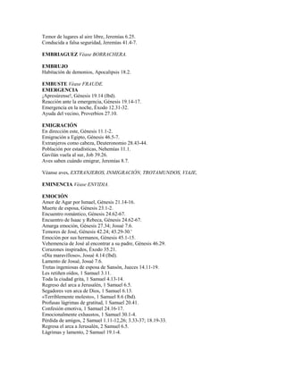 Temor de lugares al aire libre, Jeremías 6.25.
Conducida a falsa seguridad, Jeremías 41.4-7.
EMBRIAGUEZ Véase BORRACHERA.
EMBRUJO
Habitación de demonios, Apocalipsis 18.2.
EMBUSTE Véase FRAUDE.
EMERGENCIA
¡Apresúrense!, Génesis 19.14 (lbd).
Reacción ante la emergencia, Génesis 19.14-17.
Emergencia en la noche, Éxodo 12.31-32.
Ayuda del vecino, Proverbios 27.10.
EMIGRACIÓN
En dirección este, Génesis 11.1-2.
Emigración a Egipto, Génesis 46.5-7.
Extranjeros como cabeza, Deuteronomio 28.43-44.
Población por estadísticas, Nehemías 11.1.
Gavilán vuela al sur, Job 39.26.
Aves saben cuándo emigrar, Jeremías 8.7.
Véanse aves, EXTRANJEROS, INMIGRACIÓN, TROTAMUNDOS, VIAJE,
EMINENCIA Véase ENVIDIA.
EMOCIÓN
Amor de Agar por Ismael, Génesis 21.14-16.
Muerte de esposa, Génesis 23.1-2.
Encuentro romántico, Génesis 24.62-67.
Encuentro de Isaac y Rebeca, Génesis 24.62-67.
Amarga emoción, Génesis 27.34; Josué 7.6.
Temores de José, Génesis 42.24; 43.29-30.'
Emoción por sus hermanos, Génesis 45.1-15.
Vehemencia de José al encontrar a su padre, Génesis 46.29.
Corazones inspirados, Éxodo 35.21.
«Día maravilloso», Josué 4.14 (lbd).
Lamento de Josué, Josué 7.6.
Tretas ingeniosas de esposa de Sansón, Jueces 14.11-19.
Les retiñen oídos, 1 Samuel 3.11.
Toda la ciudad grita, 1 Samuel 4.13-14.
Regreso del arca a Jerusalén, 1 Samuel 6.5.
Segadores ven arca de Dios, 1 Samuel 6.13.
«Terriblemente molesto», 1 Samuel 8.6 (lbd).
Profusas lágrimas de gratitud, 1 Samuel 20.41.
Confesión emotiva, 1 Samuel 24.16-17.
Emocionalmente exhaustos, 1 Samuel 30.1-4.
Pérdida de amigos, 2 Samuel 1.11-12,26; 3.33-37; 18.19-33.
Regresa el arca a Jerusalén, 2 Samuel 6.5.
Lágrimas y lamento, 2 Samuel 19.1-4.
 
