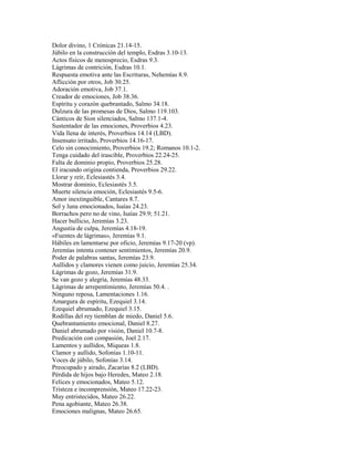 Dolor divino, 1 Crónicas 21.14-15.
Júbilo en la construcción del templo, Esdras 3.10-13.
Actos físicos de menosprecio, Esdras 9.3.
Lágrimas de contrición, Esdras 10.1.
Respuesta emotiva ante las Escrituras, Nehemías 8.9.
Aflicción por otros, Job 30.25.
Adoración emotiva, Job 37.1.
Creador de emociones, Job 38.36.
Espíritu y corazón quebrantado, Salmo 34.18.
Dulzura de las promesas de Dios, Salmo 119.103.
Cánticos de Sion silenciados, Salmo 137.1-4.
Sustentador de las emociones, Proverbios 4.23.
Vida llena de interés, Proverbios 14.14 (LBD).
Insensato irritado, Proverbios 14.16-17.
Celo sin conocimiento, Proverbios 19.2; Romanos 10.1-2.
Tenga cuidado del irascible, Proverbios 22.24-25.
Falta de dominio propio, Proverbios 25.28.
El iracundo origina contienda, Proverbios 29.22.
Llorar y reír, Eclesiastés 3.4.
Mostrar dominio, Eclesiastés 3.5.
Muerte silencia emoción, Eclesiastés 9.5-6.
Amor inextinguible, Cantares 8.7.
Sol y luna emocionados, Isaías 24.23.
Borrachos pero no de vino, Isaías 29.9; 51.21.
Hacer bullicio, Jeremías 3.23.
Angustia de culpa, Jeremías 4.18-19.
«Fuentes de lágrimas», Jeremías 9.1.
Hábiles en lamentarse por oficio, Jeremías 9.17-20 (vp).
Jeremías intenta contener sentimientos, Jeremías 20.9.
Poder de palabras santas, Jeremías 23.9.
Aullidos y clamores vienen como juicio, Jeremías 25.34.
Lágrimas de gozo, Jeremías 31.9.
Se van gozo y alegría, Jeremías 48.33.
Lágrimas de arrepentimiento, Jeremías 50.4. .
Ninguno reposa, Lamentaciones 1.16.
Amargura de espíritu, Ezequiel 3.14.
Ezequiel abrumado, Ezequiel 3.15.
Rodillas del rey tiemblan de miedo, Daniel 5.6.
Quebrantamiento emocional, Daniel 8.27.
Daniel abrumado por visión, Daniel 10.7-8.
Predicación con compasión, Joel 2.17.
Lamentos y aullidos, Miqueas 1.8.
Clamor y aullido, Sofonías 1.10-11.
Voces de júbilo, Sofonías 3.14.
Preocupado y airado, Zacarías 8.2 (LBD).
Pérdida de hijos bajo Heredes, Mateo 2.18.
Felices y emocionados, Mateo 5.12.
Tristeza e incomprensión, Mateo 17.22-23.
Muy entristecidos, Mateo 26.22.
Pena agobiante, Mateo 26.38.
Emociones malignas, Mateo 26.65.
 