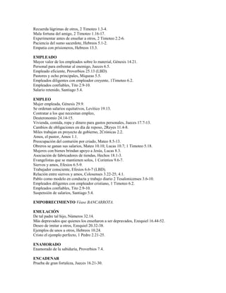 Recuerda lágrimas de otros, 2 Timoteo 1.3-4.
Mala fortuna del amigo, 2 Timoteo 1.16-17.
Experimentar antes de enseñar a otros, 2 Timoteo 2.2-6.
Paciencia del sumo sacerdote, Hebreos 5.1-2.
Empatia con prisioneros, Hebreos 13.3.
EMPLEADO
Mayor valor de los empleados sobre lo material, Génesis 14.21.
Personal para enfrentar al enemigo, Jueces 6.5.
Empleado eficiente, Proverbios 25.13 (LBD).
Pastores y ocho principales, Miqueas 5.5.
Empleados diligentes con empleador creyente, 1Timoteo 6.2.
Empleados confiables, Tito 2.9-10.
Salario retenido, Santiago 5.4.
EMPLEO
Mujer empleada, Génesis 29.9.
Se ordenan salarios equitativos, Levítico 19.13.
Contratar a los que necesitan empleo,
Deuteronomio 24.14-15.
Vivienda, comida, ropa y dinero para gastos personales, Jueces 17.7-13.
Cambios de obligaciones en día de reposo, 2Reyes 11.4-8.
Miles trabajan en proyecto de gobierno, 2Crónicas 2.2.
Amos, el pastor, Amos 1.1.
Preocupación del centurión por criado, Mateo 8.5-13.
Obreros se ganan sus salarios, Mateo 10.10; Lucas 10.7; 1 Timoteo 5.18.
Mujeres con bienes brindan apoyo a Jesús, Lucas 8.3.
Asociación de fabricadores de tiendas, Hechos 18.1-3.
Evangelistas que se mantienen solos, 1 Corintios 9.6-7.
Siervos y amos, Efesios 6.5-9.
Trabajador consciente, Efesios 6.6-7 (LBD).
Relación entre siervos y amos, Colosenses 3.22-25; 4.1.
Pablo como modelo en conducta y trabajo diario 2 Tesalonicenses 3.6-10.
Empleados diligentes con empleador cristiano, 1 Timoteo 6.2.
Empleados confiables, Tito 2.9-10.
Suspensión de salarios, Santiago 5.4.
EMPOBRECIMIENTO Véase BANCARROTA.
EMULACIÓN
De tal padre tal hijo, Números 32.14.
Más depravados que quienes los enseñaron a ser depravados, Ezequiel 16.44-52.
Deseo de imitar a otros, Ezequiel 20.32-38.
Ejemplos de unos a otros, Hebreos 10.24.
Cristo el ejemplo perfecto, 1 Pedro 2.21-25.
ENAMORADO
Enamorado de la sabiduría, Proverbios 7.4.
ENCADENAR
Prueba de gran fortaleza, Jueces 16.21-30.
 