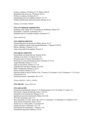 Grillos y cadenas, 2 Crónicas 33.11; Salmo 149.6-9.
Humillación de joven rey, 2 Crónicas 36.5-6.
Profeta en cadenas, Jeremías 40.1-5.
Encadenado entre dos soldados, Hechos 12.1-19.
Cadenas dobles para valioso prisionero, Hechos 21.33.
Véanse CAUTIVERIO, PRISIÓN.
ENCANTADOR DE SERPIENTES
Serpiente sorda, Salmo 58.4. Encantador en problemas, Salmo 58.5.
Encantador y serpiente, Eclesiastés 10.11.
Serpientes que no se pueden encantar, Jeremías 8.17.
Véase SERPIENTE,
ENCAPRICHAMIENTO
Encaprichamiento de Sansón por Dalila, Jueces 14.1-3.
Amor verdadero tomado como encaprichamiento, 1 Samuel 18.20-29.
David y Betsabé, 2 Samuel 11.2-5.
Amor como nube de la mañana, Oseas 6.4.
ENCARCELAMIENTO
Encarcelado con presos del rey, Génesis 39.20.
Vidente en la cárcel, 2 Crónicas 16.7-10.
Disuasión para el crimen, Eclesiastés 8.11.
Prisionero en casa convertida en cárcel, Jeremías 37.15-16.
Ángel libertador, Hechos 5.17-19.
Fuga de una prisión, Hechos 12.1-10.
Liberados por terremoto, Hechos 16.23-40.
Pablo encadenado, Hechos 21.30-33.
Presos en barco, Hechos 27.1-2.
Epístolas desde la cárcel, Efesios 6.20; 2 Timoteo 2.9; Filemón 1.10,13; Filipenses 1.7,13-14,16;
Colosenses4.3,18.
Satanás prisionero, Apocalipsis 20.1-3,7-8.
Véanse ARRESTO, CÁRCEL, PRISIÓN.
ENCARGAR Véase DELEGAR.
ENCARNACIÓN
Encarnación profetizada, Génesis 3.15; Deuteronomio 18.15-18; Salmo 2.7; Isaías 11.1.
Nacimiento virginal profetizado, Isaías 7.14; 9.6.
Geografía en la encarnación, Miqueas 5.2-3.
Ignorancia acerca de encarnación, Mateo 22.41-46.
El Verbo encarnado, Juan 1.14.
Dios encarnado en Cristo, Juan 6.46; 14.8-13; Colosenses 1.15; Romanos 8.3; Hebreos 2.5-9.
Jesús afirma encarnación, Juan 7.25-29.
Siendo rico se vuelve pobre, 2 Corintios 8.9.
Cuerpo de carne, Colosenses 1.22; 2.9.
Descripción de encarnación, 1 Timoteo 3.16.
Encarnación necesaria, Hebreos 2.16-18.
 