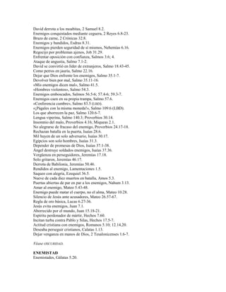 David derrota a los moabitas, 2 Samuel 8.2.
Enemigos conquistados mediante ceguera, 2 Reyes 6.8-23.
Brazo de carne, 2 Crónicas 32.8.
Enemigos y bandidos, Esdras 8.31.
Enemigos pierden seguridad de sí mismos, Nehemías 6.16.
Regocijo por problemas ajenos, Job 31.29.
Enfrentar oposición con confianza, Salmos 3.6; 4.
Ataque de angustia, Salmo 7.1-2.
David se convirtió en líder de extranjeros, Salmo 18.43-45.
Como perros en jauría, Salmo 22.16.
Dejar que Dios enfrente los enemigos, Salmo 35.1-7.
Devolver bien por mal, Salmo 35.11-16.
«Mis enemigos dicen mal», Salmo 41.5.
«Hombres violentos», Salmo 54.3.
Enemigos emboscados, Salmos 56.5-6; 57.4-6; 59.3-7.
Enemigos caen en su propia trampa, Salmo 57.6.
«Conferencia cumbre», Salmo 83.5 (LBD).
«¡Págales con la misma moneda!», Salmo 109.6 (LBD).
Los que aborrecen la paz, Salmo 120.6-7.
Lengua viperina, Salmo 140.3; Proverbios 30.14.
Insomnio del malo, Proverbios 4.16; Miqueas 2.1.
No alegrarse de fracaso del enemigo, Proverbios 24.17-18.
Rechazan batalla en la puerta, Isaías 28.6.
Mil huyen de un solo adversario, Isaías 30.17.
Egipcios son solo hombres, Isaías 31.3.
Depender de promesas de Dios, Isaías 37.1-38.
Ángel destruye soldados enemigos, Isaías 37.36.
Vergüenza en perseguidores, Jeremías 17.18.
Solo gritaron, Jeremías 46.17.
Derrota de Babilonia, Jeremías 50.46.
Rendidos al enemigo, Lamentaciones 1.5.
Saqueo con alegría, Ezequiel 36.5.
Nueve de cada diez muertos en batalla, Amos 5.3.
Puertas abiertas de par en par a los enemigos, Nahum 3.13.
Amar al enemigo, Mateo 5.43-48.
Enemigo puede matar el cuerpo, no el alma, Mateo 10.28.
Silencio de Jesús ante acusadores, Mateo 26.57-67.
Regla de oro básica, Lucas 6.27-36.
Jesús evita enemigos, Juan 7.1.
Aborrecido por el mundo, Juan 15.18-21.
Espíritu perdonador de mártir, Hechos 7.60.
Incitan turba contra Pablo y Silas, Hechos 17.5-7.
Actitud cristiana con enemigos, Romanos 5.10; 12.14,20.
Deseaba perseguir cristianos, Calatas 1.13.
Dejar venganza en manos de Dios, 2 Tesalonicenses 1.6-7.
Véase OSCURIDAD.
ENEMISTAD
Enemistades, Gálatas 5.20.
 
