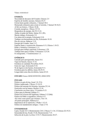 Véase ANIMOSIDAD
ENERGÍA
Necesidad de descanso del Creador, Génesis 2.5
Espíritu de hombre anciano, Génesis 45.27.
Lloran hasta quedar exhaustos, 1 Samuel 30.4.
Demasiado exhaustos para cruzar el torrente, 1 Samuel 30.10,21.
«Ciñó sus lomos», 1 Reyes 18.46.
Comida energética, 1 Reyes 19.7-8.
Desperdicio de energía, Job 39.13-14.
Alabar el poder del Señor, Salmo 29.1 (W).
Mucho trabajo, Eclesiastés 3.9.
Uso pleno de la energía, Eclesiastés 9.10.
Trabajar con herramienta sin filo, Eclesiastés 10.10.
Pies de ciervas, Habacuc 3.19.
Energía del Creador, Juan 5.17.
Espíritu Santo y resurrección, Romanos 8.11; Efesios 1.18-21.
Poder y fortaleza, Colosenses 1.11.
Energía para trabajo espiritual, Colosenses 1.29.
Trabajar duro para el Señor, Colosenses 3.23-24.
Fe energizante, 1 Tesalonicenses 1.3.
ENÉRGICO
Cansado pero persiguiendo, Jueces 8.4.
Vigor de Sansón, Jueces 15.16.
Fortaleza en cantidad, Proverbios 30.25.
Lleno de vigor, Eclesiastés 9.10.
Ni de ligeros ni de fuertes, Eclesiastés 9.11.
Fortaleza para los débiles, Isaías 40.29-31.
Longevidad como días de árboles, Isaías 65.22.
ENFADO Véanse DESCONTENTO, DISGUSTO.
ÉNFASIS
Énfasis en guía divina, Josué 1.8; 23.6.
Énfasis inadecuado, 2 Reyes 13.14-19.
Énfasis del mensaje de Jeremías, Jeremías 25.3-4.
Gesticular con las manos, Hechos 13.16.
Conclusión con frase clave, 2 Corintios 9.15.
Libres para la libertad, Gálatas 5.1.
Énfasis de la locura del legalismo, Gálatas 5.12 (lbd).
Énfasis de Pablo a seguidores, Efesios 4.17.
«En estas cosas quiero que insistas», Tito 3.8.
«El punto principal», Hebreos 8.1.
Importancia de la repetición, 2 Pedro 1.12-15.
Énfasis de mandamiento antiguo, 1 Juan 2.7-8.
ENFERMEDAD
Lepra, Éxodo 4.6-7; Deuteronomio 24.8; 2 Reyes 5.1-14; 2 Crónicas 26.19-21.
Inmunidad divina, Éxodo 15.26; Deuteronomio 7.15.
Infección de la piel, Levítico 13.9-17; Deuteronomio 28.27.
 