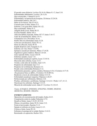 El pecado causa dolencia, Levítico 26.14-16; Mateo 9.1-7; Juan 5.14.
Enfermedades debilitantes, Levítico .26.15,16.
Ojos oscurecidos, 1 Samuel 4.14-15.
Enfermedad y recuperación de Ezequías, 2Crónicas 32.24-26.
Enfermedad satánica, Job 2.6-7.
Dolor en los huesos, Job 33.19-21.
Consuelo para el alma, Salmo 23.3.
Enfermo y con gran dolor, Salmo 38.1-22.
Dios sustentador, Salmo 41.3.
Afligido desde joven, Salmo 88.15.
El Gran Sanador, Salmo 103.3.
Aflicción debido al pecado, Salmo 107.17; Isaías 3.16-17.
Valor de la humillación, Salmo 119.71.
Voluntad de vivir, Proverbios 18.14.
Pueblo libre de enfermedad, Isaías 33.24.
Cartas de convalecencia, Isaías 39.1-2.
Homo de aflicción, Isaías 48.10.
Espada desprecia cetro, Ezequiel 21.13.
Enfermo con vino, Oseas 7.5 (VP).
Epilepsia causada por demonio, Mateo 17.14-20.
Gigantescos gastos médicos, Marcos 5.25-26.
Jesús reprende fiebre, Lucas 4.38-39.
Enfermos sanados, Lucas 7.21.
Enfermedad causada por espíritu, Lucas 13.10-16.
Dieciocho años enferma, Lucas 13.11.
Treinta y ocho años de invalidez, Juan 5.1-9.
Propósito de enfermedad, Juan 11.4.
Propósito de la tribulación, Romanos 5.3.
Pecado como enfermedad, Romanos 5.12.
Sufrimientos presentes y gloria venidera, Romanos 8.18; 2 Corintios 4.17-18.
«Su presencia física es débil», 2 Corintios 10.10 (RVA).
Bendición a través de enfermedad, Gálatas 4.13-14.
Enfermedad causada por angustia, Filipenses 2.26-27.
Perfeccionado por sufrimiento, Hebreos 2.10.
Pruebas, sufrimientos y problemas, Santiago 1.2-4,12; 1 Pedro 1.6-7; 4.1-2.
Oración por los enfermos, Santiago 5.13-15.
Mención de enfermedad social, Judas 6-7; Levítico 15; 22.4-5.
Véanse ACHAQUE, EPIDEMIA, EPILEPSIA, FIEBRE, HIGIENE,
MEDICINA, MUERTE, TERAPIA.
ENFRENTAMIENTO
Oposición a la reconstrucción del templo, Esdras 4.4-5.
Conspiración contra la ciudad, Nehemías 4.7-9.
Desafío al Señor, Isaías 5.18-25; 45.9-10.
Ofensa a los profetas, Isaías 30.10; Amos 2.12.
Frente al provocador, Zacarías 3.1-2.
Satanás se enfrenta con Jesús, Lucas 4.1-13.
Críticas a Jesús, Lucas 20.1-8.
Enfrentar al enemigo de la verdad, Hechos 13.4-12.
Resistiendo a la oposición, Hechos 18.6.
 