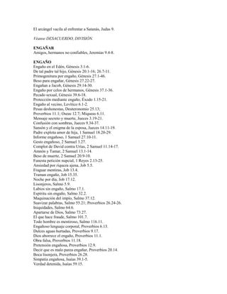 El arcángel vacila al enfrentar a Satanás, Judas 9.
Véanse DESACUERDO, DIVISIÓN.
ENGAÑAR
Amigos, hermanos no confiables, Jeremías 9.4-8.
ENGAÑO
Engaño en el Edén, Génesis 3.1-6.
De tal padre tal hijo, Génesis 20.1-16; 26.7-11.
Primogenitura por engaño, Génesis 27.1-46.
Beso para engañar, Génesis 27.22-27.
Engañan a Jacob, Génesis 29.14-30.
Engaño por celos de hermanos, Génesis 37.1-36.
Pecado sexual, Génesis 39.6-18.
Protección mediante engaño, Éxodo 1.15-21.
Engaño al vecino, Levítico 6.1-2.
Pesas deshonestas, Deuteronomio 25.13;
Proverbios 11.1; Oseas 12.7; Miqueas 6.11.
Mensaje secreto y muerte, Jueces 3.19-21.
Confusión con sombras, Jueces 9.34-37.
Sansón y el enigma de la esposa, Jueces 14.11-19.
Padre explota amor de hija, 1 Samuel 18.20-29.
Informe engañoso, 1 Samuel 27.10-11.
Gesto engañoso, 2 Samuel 3.27.
Complot de David contra Urías, 2 Samuel 11.14-17.
Amnón y Tamar, 2 Samuel 13.1-14.
Beso de muerte, 2 Samuel 20.9-10.
Funesta petición nupcial, 1 Reyes 2.13-25.
Ansiedad por riqueza ajena, Job 5.5.
Fraguar mentiras, Job 13.4.
Traman engaño, Job 15.35.
Noche por día, Job 17.12.
Lisonjeros, Salmo 5.9.
Labios sin engaño, Salmo 17.1.
Espíritu sin engaño, Salmo 32.2.
Maquinación del impío, Salmo 37.12.
Suavizar palabras, Salmo 55.21; Proverbios 26.24-26.
Iniquidades, Salmo 64.6.
Apartarse de Dios, Salmo 73.27.
El que hace fraude, Salmo 101.7.
Todo hombre es mentiroso, Salmo 116.11.
Engañoso lenguaje corporal, Proverbios 6.13.
Dulces aguas hurtadas, Proverbios 9.17.
Dios aborrece el engaño, Proverbios 11.1.
Obra falsa, Proverbios 11.18.
Pretensión engañosa, Proverbios 12.9.
Decir que es malo parea engañar, Proverbios 20.14.
Boca lisonjera, Proverbios 26.28.
Simpatía engañosa, Isaías 39.1-5.
Verdad detenida, Isaías 59.15.
 