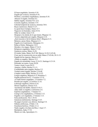 El buen engañador, Jeremías 4.10.
Engaño por avaricia, Jeremías 8.10.
Profetas y sacerdotes engañadores, Jeremías 8.10.
Abrazar el engaño, Jeremías 8.5.
Hablar engaño, Jeremías 9.8; 12.6.
Corazón engañoso, Jeremías 17.9.
Libertad temporal de esclavos, Jeremías 34.8-
Reyes mentirosos, Daniel 11.27.
Le gusta hacer trampas, Oseas 12.7.
Negocios sin honradez, Amos 8.5-6.
Odiar la verdad, Amos 5.10.
Despojar a los demás de lo que tienen, Miqueas 3.2.
Tesoros adquiridos por engaño, Miqueas 6.10.
¿Será inocente el de la balanza falsa?, Miqueas 6.11.
Balanza y pesas falsas, Miqueas 6.11.
Engaño en el matrimonio, Malaquías 3.5.
Robar al Señor, Malaquías 3.8-9.
Heredes y los magos, Mateo 2.7-8,13.
Religiosos engañados, Mateo 3.7-10.
Ganancia costosa, Mateo 16.26.
El traidor Judas, Mateo 26.47-48; Marcos 14.10-11,43-46.
Creer que la resurrección era un ardid, Mateo 27.62-66; 28.11-15.
Engaño de las riquezas, Marcos 4.19.
«Nadie os engañe», Marcos 13.5.
Engaño de mortalidad, Lucas 12.16-21; Santiago 4.13-14.
Pretender ser justos, Lucas 20.20.
Tentar a Jesús, Lucas 20.23.
Ananías y Safira, Hechos 5.1-11.
Confabulados para engañar, Hechos 5.2.
Verdad contra engaño, Hechos 5.34-40.
Complot contra Pablo, Hechos 23.12-22.
Lengua engañosa, Miqueas 6.12; Romanos 3.
Engaño potencial de fe, 1 Corintios 15.19.
«A nadie hemos engañado», 2 Corintios 7.2.
Prender por engaño, 2 Corintios 12.16.
Liderazgo engañoso, Efesios 4.14.
Deseos engañosos, Efesios 4.22.
Asechanzas del diablo, Efesios 6.10-11.
«Que nadie os engañe», Colosenses 2.4.
Espíritus engañadores, 1 Timoteo 4.1.
Castigo a los engañadores, 2 Timoteo 3.13.
Engañar y ser engañados, 2 Timoteo 3.13.
Falsa predicación, Tito 1.10-16.
Ganancias deshonestas, Santiago 5.4-5.
No pagar el jornal a sus obreros, Santiago 5.4.
Fábulas artificiosas, 2 Pedro 1.16.
Enseñanza herética, 2 Pedro 2.1-2.
Nadie engañe a los hijos de Dios, 1 Juan 3.7.
Burladores, Judas 17-18.
Muerto en vida, Apocalipsis 3.1.
 