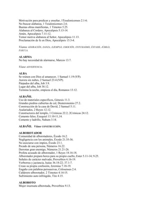 Motivación para predicar y enseñar, 1Tesalonicenses 2.1-6.
No buscar alabanza, 1 Tesalonicenses 2.6.
Buenas obras manifiestas, 1 Timoteo 5.25.
Alabanza al Cordero, Apocalipsis 5.13-14.
Amén, Apocalipsis 7.11-12.
Temor motiva alabanza al Señor, Apocalipsis 11.13.
Proclamación de fe en Dios, Apocalipsis 15.3-4.
Véanse ADORACIÓN, DANZA, EJEMPLO, EMOCIÓN, ENTUSIASMO, ÉXTASIS, JÚBILO,
PASCUA.
ALARMA
No hay necesidad de alarmarse, Marcos 13.7.
Véase ADVERTENCIA.
ALBA
Se reúnen con Dios al amanecer, 1 Samuel 1.19 (VP).
Aurora sin nubes, 2 Samuel 23.4 (VP).
Párpados del alba, Job 3.9.
Lugar del alba, Job 38.12.
Termina la noche, empieza el día, Romanos 13.12.
ALBAÑIL
Uso de materiales específicos, Génesis 11.3.
Grandes piedras cubiertas de cal, Deuteronomio 27.2.
Construcción de la casa de David, 2 Samuel 5.11.
Asalariados, 2 Reyes 12.12.
Constructores del templo, 1 Crónicas 22.2; 2Crónicas 24.12.
Cemento falso, Ezequiel 13.10-11,14.
Cemento y ladrillo, Nahum 3.14.
ALBAÑIL Véase CONSTRUCCIÓN.
ALBOROTADOR
Comunidad de alborotadores, Éxodo 16.2.
Negligencia con los animales, Éxodo 21.35-36.
No asociarse con impíos, Éxodo 23.1.
Pecado de una persona, Números 16.22.
Derrotan gran enemigo, Números 21.21-26.
Profeta acusado de alborotador, 1 Reyes 18.16-18.
Alborotador prepara horca para su propio cuello, Ester 5.11-14; 9.25.
Señales de carácter malvado, Proverbios 6.16-19.
Verborrea y jactancia, Isaías 36.18-22; 37.1-7.
Crean su propia confusión, Jeremías 7.18-19.
Engaño con palabras persuasivas, Colosenses 2.4.
Calderero alborotador, 2 Timoteo 4.14-15.
Sufrimiento auto infringido, Tito 4.15.
ALBOROTO
Mujer insensata alborotada, Proverbios 9.13.
 