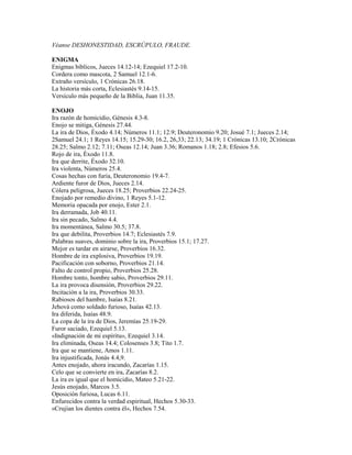 Véanse DESHONESTIDAD, ESCRÚPULO, FRAUDE.
ENIGMA
Enigmas bíblicos, Jueces 14.12-14; Ezequiel 17.2-10.
Cordera como mascota, 2 Samuel 12.1-6.
Extraño versículo, 1 Crónicas 26.18.
La historia más corta, Eclesiastés 9.14-15.
Versículo más pequeño de la Biblia, Juan 11.35.
ENOJO
Ira razón de homicidio, Génesis 4.3-8.
Enojo se mitiga, Génesis 27.44.
La ira de Dios, Éxodo 4.14; Números 11.1; 12.9; Deuteronomio 9.20; Josué 7.1; Jueces 2.14;
2Samuel 24.1; 1 Reyes 14.15; 15.29-30; 16.2, 26,33; 22.13; 34.19; 1 Crónicas 13.10; 2Crónicas
28.25; Salmo 2.12; 7.11; Oseas 12.14; Juan 3.36; Romanos 1.18; 2.8; Efesios 5.6.
Rojo de ira, Éxodo 11.8.
Ira que derrite, Éxodo 32.10.
Ira violenta, Números 25.4.
Cosas hechas con furia, Deuteronomio 19.4-7.
Ardiente furor de Dios, Jueces 2.14.
Cólera peligrosa, Jueces 18.25; Proverbios 22.24-25.
Enojado por remedio divino, 1 Reyes 5.1-12.
Memoria opacada por enojo, Ester 2.1.
Ira derramada, Job 40.11.
Ira sin pecado, Salmo 4.4.
Ira momentánea, Salmo 30.5; 37.8.
Ira que debilita, Proverbios 14.7; Eclesiastés 7.9.
Palabras suaves, dominio sobre la ira, Proverbios 15.1; 17.27.
Mejor es tardar en airarse, Proverbios 16.32.
Hombre de ira explosiva, Proverbios 19.19.
Pacificación con soborno, Proverbios 21.14.
Falto de control propio, Proverbios 25.28.
Hombre tonto, hombre sabio, Proverbios 29.11.
La ira provoca disensión, Proverbios 29.22.
Incitación a la ira, Proverbios 30.33.
Rabiosos del hambre, Isaías 8.21.
Jehová como soldado furioso, Isaías 42.13.
Ira diferida, Isaías 48.9.
La copa de la ira de Dios, Jeremías 25.19-29.
Furor saciado, Ezequiel 5.13.
«Indignación de mi espíritu», Ezequiel 3.14.
Ira eliminada, Oseas 14.4; Colosenses 3.8; Tito 1.7.
Ira que se mantiene, Amos 1.11.
Ira injustificada, Jonás 4.4,9.
Antes enojado, ahora iracundo, Zacarías 1.15.
Celo que se convierte en ira, Zacarías 8.2.
La ira es igual que el homicidio, Mateo 5.21-22.
Jesús enojado, Marcos 3.5.
Oposición furiosa, Lucas 6.11.
Enfurecidos contra la verdad espiritual, Hechos 5.30-33.
«Crujían los dientes contra él», Hechos 7.54.
 