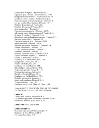 Extensión del evangelio, 1 Tesalonicenses 1.8.
Esperanza, gozo y corona, 1 Tesalonicenses 2.17-19.
Orar por éxito en ministerio, 1 Tesalonicenses 3.8-10.
Enseñanza verbal y escrita, 2 Tesalonicenses 2.15.
Malas enseñanzas acarrean disputas, 1 Timoteo 1.3-4.
Los que enseñan falsas doctrinas, 1 Timoteo 1.3-11.
Propósito de enseñanza, 1 Timoteo 1.5.
Propósito del maestro, 1 Timoteo 2.1-7.
Apto para enseñar, 1 Timoteo 3.2.
Curso por correspondencia, 1 Timoteo 3.14-15.,
Advertencia contra falsas enseñanzas, 1 Timoteo 4.1-6.
Ocuparse de enseñar, 1 Timoteo 4.13-14.
Doble honor para predicadores y maestros, 1Timoteo 5.17.
Maestros envanecidos, 1 Timoteo 6.3-5.
Ciencia en contra de la fe, 1 Timoteo 6.20-21.
Buena enseñanza, 2 Timoteo 1.13-14.
Maestros que enseñan a maestros, 2 Timoteo 2.1-4.
Enseñar a no discutir, 2 Timoteo 2.14.
La falsa enseñanza carcome, 2 Timoteo 2.17.
Enseñanza cancerosa, 2 Timoteo 2.17.
Desechar cuestiones necias, 2 Timoteo 2.23-26.
Efectiva enseñanza hogareña, 2 Timoteo 3.15.
Enseñar lo deshonesto, Tito 1.10-14.
Enseñanza de la sana doctrina, Tito 2.1-10.
Ejemplo a los jóvenes, Tito 2.6-7.
Maestro intachable, Tito 2.7-8.
Enseñanza con autoridad, Tito 2.15.
Dificultad para explicar, Hebreos 5.11.
Tardos para aprender, Hebreos 5.11-14.
Continuar aprendiendo, Hebreos 6.1.
Hacia la perfección, Hebreos 6.1-3.
Enseñanza con claridad, Hebreos 9.7-8.
No todos son maestros, Santiago 3.1.
Insistir en la enseñanza, 2 Pedro 1.12-15.
Testigos en Cristo, 1 Juan 1.1-3.
Enseñanza escrita y oral, 2 Juan 12; 3 Juan 13-14.
Véanse EJEMPLO, EDUCACIÓN, ÉNFASIS, ESTUDIANTE,
EXPERIENCIA, INTELECTUAL, INTELIGENCIA.
ENSUEÑO
Trabajo duro, fantasías, Proverbios 28.19.
Las pesadillas y palabras sin sentido, Eclesiastés 5.7 (W).
Soñolientos, dormitan de día, Isaías 56.10.
ENTENDER Véase DESCIFRAR.
ENTENDIMIENTO
Ojos ven y oídos oyen, Deuteronomio 29.1-4.
Propósitos de Dios, 1 Crónicas 22.12.
Ver luz de Dios, Salmo 36.9.
 