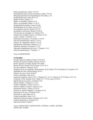 Pedir entendimiento, Salmo 119.125.
Entendimiento para conocer testimonios, Salmo 119.125.
Búsqueda persistente de entendimiento, Proverbios 2.1-6.
Incapacidad de leer, Isaías 29.11-12.
Regalo de Dios, Daniel 1.17.
Impíos y entendidos, Daniel 12.10.
Oyen y no entienden, Mateo 13.14-15.
Incapacidad de entender, Lucas 9.44-45.
Entendimiento de los niños, Lucas 10.21.
No entiende lo que lee, Hechos 8.27-35.
Entendido en Escrituras, Hechos 18.24-26.
Ven luz pero no entienden voz, Hechos 22.9.
Guiados por el Espíritu Santo, 1 Corintios 2.6-16.
Leche y vianda, 1 Corintios 3.1-2.
Disensiones necesarias, 1 Corintios 11.18-19.
Ojos del entendimiento, Efesios 1.18-19.
Capaces de comprender, Efesios 3.18-19.
Pensamiento clarificado, Filipenses 3.15.
Sabiduría espiritual, Colosenses 1.9-12.
Adecuado entendimiento de la ley, 1 Timoteo 1.8-11.
Falta de entendimiento, 1 Timoteo 1.7.
Véase COMPRENSIÓN.
ENTIERRO
Escoger lugar de sepultura, Génesis 23.6-9,19.
Promesa de entierro al padre, Génesis 47.28-31.
Restos regresan a Canaán, Génesis 50.5 (lbd).
Restos de José, Génesis 50.26; Éxodo 13.19; 14.11.
No tocar sepulcros, Números 19.16.
Desgracia de no ser sepultado, Deuteronomio 28.26; Salmo 79.2; Eclesiastés 6.3; Jeremías 7.33.
Sepultado por Dios, Deuteronomio 34.5-6.
Entierro en cueva, Josué 10.26-27.
Entierro adecuado, Josué 24.32.
Lugar para sepulcro, Jueces 16.31; 1 Samuel 25.1; 31.13; 2 Reyes 21.18 1Crónicas 10.11-12;
2Crónicas 33.20; Jeremías 26.23; Mateo 27.7, 57-59; Lucas 23.50-53.
Significado de un entierro, 2 Samuel 2.4-6.
Huesos robados, 2 Samuel 21.11-14.
Tumba compartida, 1 Reyes 13.30-31.
Entierro, sepulcro y huerto, 2 Reyes 21.26.
Desenterrar huesos, 2 Reyes 23.16-18.
Entierro en sepulcro fragante, 2 Crónicas 16.14.
Enterrado en su casa, 2 Crónicas 28.27.
Enterrado en vida, Salmo 55.15.
Cuerpo atropellado, Isaías 14.19.
Nadie para enterrar muertos, Jeremías 9.22; 14.16.
Entierro ignominioso, Jeremías 41.9.
Oposición satánica, Judas 9.
Véanse CREMACIÓN, EXHUMACIÓN, FUNERAL, LÁPIDA, MUERTE,
SEPULCRO, TUMBA.
 