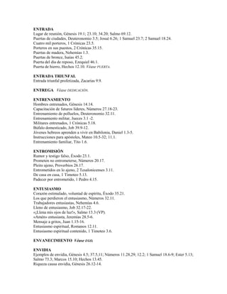 ENTRADA
Lugar de reunión, Génesis 19.1; 23.10; 34.20; Salmo 69.12.
Puertas de ciudades, Deuteronomio 3.5; Josué 6.26; 1 Samuel 23.7; 2 Samuel 18.24.
Cuatro mil porteros, 1 Crónicas 23.5.
Porteros en sus puestos, 2 Crónicas 35.15.
Puertas de madera, Nehemías 1.3.
Puertas de bronce, Isaías 45.2.
Puerta del día de reposo, Ezequiel 46.1.
Puerta de hierro, Hechos 12.10. Véase PUERTA.
ENTRADA TRIUNFAL
Entrada triunfal profetizada, Zacarías 9.9.
ENTREGA Véase DEDICACIÓN.
ENTRENAMIENTO
Hombres entrenados, Génesis 14.14.
Capacitación de futuros líderes, Números 27.18-23.
Entrenamiento de polluelos, Deuteronomio 32.11.
Entrenamiento militar, Jueces 3.1 -2.
Militares entrenados, 1 Crónicas 5.18.
Búfalo domesticado, Job 39.9-12.
Jóvenes hebreos aprenden a vivir en Babilonia, Daniel 1.3-5.
Instrucciones para apóstoles, Mateo 10.5-32; 11.1.
Entrenamiento familiar, Tito 1.6.
ENTROMISIÓN
Rumor y testigo falso, Éxodo 23.1.
Prometen no entrometerse, Números 20.17.
Pleito ajeno, Proverbios 26.17.
Entrometidos en lo ajeno, 2 Tesalonicenses 3.11.
De casa en casa, 1 Timoteo 5.13.
Padecer por entrometido, 1 Pedro 4.15.
ENTUSIASMO
Corazón estimulado, voluntad de espíritu, Éxodo 35.21.
Los que perdieron el entusiasmo, Números 32.11.
Trabajadores entusiastas, Nehemías 4.6.
Lleno de entusiasmo, Job 32.17-22.
«¡Llena mis ojos de luz!», Salmo 13.3 (VP).
«Amén» entusiasta, Jeremías 28.5-6.
Mensaje a gritos, Juan 1.15-16.
Entusiasmo espiritual, Romanos 12.11.
Entusiasmo espiritual contenido, 1 Timoteo 3.6.
ENVANECIMIENTO Véase EGO.
ENVIDIA
Ejemplos de envidia, Génesis 4.5; 37.5,11; Números 11.28,29; 12.2; 1 Samuel 18.6-9; Ester 5.13;
Salmo 73.3; Marcos 15.10; Hechos 13.45.
Riqueza causa envidia, Génesis 26.12-14.
 