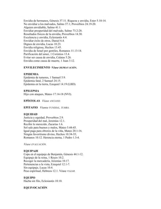 Envidia de hermanos, Génesis 37.11. Riqueza y envidia, Ester 5.10-14.
No envidiar a los malvados, Salmo 37.1; Proverbios 24.19-20.
Alguien envidiable, Salmo 41.1.
Envidiar prosperidad del malvado, Salmo 73.2-28.
Resultados físicos de la envidia, Proverbios 14.30.
Excelencia y envidia, Eclesiastés 4.4.
Envidiar éxito de otros, Daniel 6.4.
Dignos de envidia, Lucas 10.23.
Envidia religiosa, Hechos 13.45.
Envidia de Israel por gentiles, Romanos 11.13-14.
Purificación del amor, 1 Corintios 13.4.
Evitar ser causa de envidia, Calatas 5.26.
Envidia como causa de muerte, 1 Juan 3.12.
ENVILECIMIENTO Véase DEPRAVACIÓN.
EPIDEMIA
Epidemia de tumores, 1 Samuel 5.9.
Epidemia fatal, 2 Samuel 24.15.
Epidemia en la tierra, Ezequiel 14.19 (LBD).
EPILEPSIA
Hijo con ataques, Mateo 17.14-18 (NVI).
EPÍSTOLAS Véase ANCIANO.
EPITAFIO Véanse FUNERAL, TUMBA.
EQUIDAD
Justicia y equidad, Proverbios 2.9.
Prosperidad del mal, Jeremías 12.1.
Recibir lo merecido, Zacarías 1.6.
Sol sale para buenos y malos, Mateo 5.44-45.
Igual paga para obreros de la viña, Mateo 20.1-16.
Ningún favoritismo divino, Hechos 10.34-35;
Romanos 10.12. Herencia eterna, 1 Pedro 1.3-4.
Véase EVALUACIÓN.
EQUIPAJE
Copa en el equipaje de Benjamín, Génesis 44.1-12.
Equipaje de la reina, 1 Reyes 10.2.
Recoger la mercadería, Jeremías 10.17.
Pertenencias a la vista, Ezequiel 12.1-7.
Sin equipaje, Lucas 10.4.
Peso espiritual, Hebreos 12.1. Véase VIAJAR.
EQUIPO
Hacha sin filo, Eclesiastés 10.10.
EQUIVOCACIÓN
 