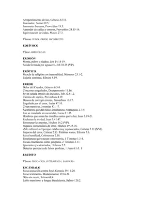 Arrepentimiento divino, Génesis 6.5-8.
Insensatez, Salmo 69.5.
Insensatez humana, Proverbios 19.3.
Aprender de caídas y errores, Proverbios 24.15-16.
Equivocación de Judas, Mateo 27.3.
Véanse CULPA, ERROR, INCORRECTO.
EQUÍVOCO
Véase AMBIGÜEDAD.
EROSIÓN
Monte, polvo y piedras, Job 14.18-19.
Salida formada por aguacero, Job 38.25 (VP).
ERÓTICO
Mezcla de religión con inmoralidad, Números 25.1-2.
Lujuria continua, Efesios 4.19.
ERROR
Dolor del Creador, Génesis 6.5-8.
Corazones engañados, Deuteronomio 11.16.
Joven señala errores de ancianos, Job 32.6-12.
Camino de impíos, Proverbios 4.19.
Deseos de corregir errores, Proverbios 10.17.
Engañado por el error, Isaías 47.10.
Creen mentiras, Jeremías 43.1-7.
Sacerdotes que dan falsas enseñanzas, Malaquías 2.7-9.
Luz se convierte en oscuridad, Lucas 11.35.
Hombres que aman las tinieblas antes que la luz, Juan 3.19-21.
Rechazan la verdad, Juan 5.41.47.
Envenenar las mentes, Hechos 14.2 (VP).
Paganos convencidos de error, Hechos 19.35-36.
«Me enfrenté a él porque estaba muy equivocado», Gálatas 2.11 (NVI).
Impacto del error, Calatas 2.13. Palabras vanas, Efesios 5.6.
Falsa humildad, Colosenses 2.18.
Enseñanzas que causan controversia, 1 Timoteo 1.3-4.
Falsas enseñanzas como gangrena, 2 Timoteo 2.17.
Ignorantes y extraviados, Hebreos 5.2.
Detectar presencia de falsos profetas, 1 Juan 4.1-3. I
ERUDITO
Véanse EDUCACIÓN, INTELIGENCIA, SABIDURÍA.
ESCÁNDALO
Falsa acusación contra José, Génesis 39.11-20.
Falso testimonio, Deuteronomio 19.16,21.
Odio sin razón, Salmo 69.4.
Labio mentiroso y lengua fraudulenta, Salmo 120.2.
 