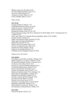 Palabras mentirosas, Proverbios 26.22.
No temer afrenta de hombre, Isaías 51.17.
Sin vicios ni falta, Daniel 6.3-5.
Vituperios sin razón, Mateo 5.11-12.
Evitar escándalo, Mateo 18.15-17.
Véase CHISME.
ESCAPAR
Escapan del diluvio, Génesis 7.7-8.
Ciudad de destrucción, Génesis 19.15-30.
Escapa de rey loco, 1 Samuel 19.9-18.
Huida en camellos, 1 Samuel 30.17.
Salvado de la muerte, Ester 2.21-23; 5.14.
No hay lugar para escapar, Job 34.21; Jeremías 25.35; 48.44; Mateo 23.33; 1 Tesalonicenses 5.2-
3; Hebreos 2.2-3.
Alzar vuelo, Salmo 55.6. Corriente fluvial cooperadora, Salmo 114.3-5 (LBD).
Escapar de todos, Jeremías 9.2.
Egipto como lugar de refugio, Jeremías 41.16-18.
Lugar seguro en tiempo de problemas y
persecución, Jeremías 42.1-22.
Intento y fracaso de escape, Joñas 1.3,17.
Jesús no ve escape de la cruz, Juan 12.27.
Escapan de la cárcel, Hechos 5.18-20.
Seguro en la oscuridad, Hechos 17.10.
Liberados de morir ahogados, Hechos 27.30-34.
Véanse SALIDA, OSCURIDAD
ESCARNIO
No maldecir a quien Dios no maldice, Números 23.8.
Burlas a paganos y a sus dioses, 1 Reyes 18.22-38.
Se burlan de mensajeros divinos, 2 Crónicas 36.16.
Se atreven a retar a Dios, Job 21.14-15.
Escarnio por actos de humildad, Salmo 69.10-11.
Cuestionan sabiduría divina, Salmo 73.6-11.
Echar al escarnecedor, Proverbios 22.10.
Escarnio sin respuesta, Isaías 36.18-21; 37.6.
Hechiceros burlones, Isaías 57.3-4; Sofonías 2.10.
ídolos parecen espantapájaros, Jeremías 10.5.
Profanación de santuario, Ezequiel 25.1-4.
Escarnio a caminos de Dios, Ezequiel 33.20.
Se mofan de Jesús, Marcos 15.16-20.
Demonio reta a Jesús, Lucas 4.33-35.
Escarnios y azotes para Jesús, Lucas 22.63-65.
Blasfemias contra Pablo, Hechos 13.45.
Hacen burlas de resurrección, Hechos 17.32.
Escarnecedores en días postreros, 2 Pedro 3.3-4.
ESCASEZ
Escasez de esposas, Jueces 21.14.
 