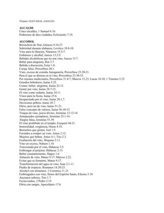 Véanse PERTURBAR, EMOCIÓN
ALCALDE
Cinco alcaldes, 1 Samuel 6.16.
Poderosos de diez ciudades, Eclesiastés 7.19.
ALCOHOL
Borrachera de Noé, Génesis 9.18-27.
Sobriedad durante alabanza, Levítico 10.8-10.
Vino para la libación, Números 15.5-7.
Embarazo y alcohol, Jueces 13.2-5.
Bebidas alcohólicas que no son vino, Jueces 13.7.
Beber para alegrarse, Rut 3.7.
Bebida a discreción, Ester 1.8.
Coraje falso, Proverbios 20.1.
Vino, exceso de comida, haraganería, Proverbios 23.20-21.
Para el que se detiene en el vino, Proverbios 23.30-33.
Por razones medicinales, Proverbios 31.4-7; Marcos 15.23; Lucas 10.34; 1 Timoteo 5.23.
Grandes bebedores, Isaías 5.22.
Comer, beber, alegrarse, Isaías 22.13.
Gemir por vino, Isaías 24.7-13.
El vino como sedante, Isaías 24.11.
Vinos para la fiesta, Isaías 25.6.
Incapacitado por el vino, Isaías 28.1,7.
Decisiones pobres, Isaías 28.7.
Ebrio, pero no de vino, Isaías 51.21.
Falso concepto de valores, Isaías 56.10-12.
Tinajas de vino, juicio divino, Jeremías 13.12-14.
Antepasados ejemplares, Jeremías 35.1-16.
Alegría falsa, Jeremías 51.39.
El vino prohibido en el templo, Ezequiel 44.21.
Inmoralidad, vergüenza, Oseas 4.18.
Borrachos que gimen, Joel 1.5.
Forzados a romper un voto, Amos 2.12.
Mujeres que beben, Amos 4.1; Tito 2.3.
Exaltación del vino, Miqueas 2.11.
Vino en exceso, Nahum 1.10.
Traicionado por el vino, Habacuc 2.5.
Embriagar al prójimo, Habacuc 2.15.
Beber constantemente, Hageo 1.6.
Almacén de vino, Mateo 9.17; Marcos 2.22.
Evitar que se fermente, Mateo 9.17.
Transformación del agua en vino, Juan 2.1-11.
Piedra de tropiezo, Romanos 14.20-23.
Alcohol con alimentos, 1 Corintios 11.21.
Embriagados con vino, llenos del Espíritu Santo, Efesios 5.18.
Ancianos sobrios, Tito 1.7.
Esclavizados, 2 Pedro 2.19.
Ebria con sangre, Apocalipsis 17.6.
 