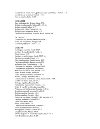 Escondidos en cuevas, fosos, peñascos, rocas y cisternas, 1 Samuel 13.6.
Escondidos en un pozo, 2 Samuel 17.18.
Dios se encubre, Isaías 45.15.
ESCONDITE
Bajo sombra de alas divinas, Salmo 17.8.
Refugio en tabernáculo, Salmos 27.5; 31.20.
Refugio musical, Salmo 32.7.
Refugio en la Biblia, Salmo 119.114.
Refugio contra tempestad, Isaías 32.2.
Escondites descubiertos, Jeremías 49.10; Abdías 3-4.
ESCORPIÓN
Escorpiones del desierto, Deuteronomio 8.15.
Morar con escorpiones, Ezequiel 2.6.
Escorpión por huevo, Lucas 11.12.
ESCRITO
Escrito para recordar, Éxodo 17.14.
Escritura divina, Éxodo 31.18; 32.16;
Deuteronomio 10.4.
Escritura en ambos lados, Éxodo 32.15-16.
Escrito reemplazado, Éxodo 34.1.
Diez mandamientos, Deuteronomio 4.13.
Escrito con claridad, Deuteronomio 27.8.
Moisés escritor, Deuteronomio 31.24.
Diseño escrito por Dios, 1 Crónicas 28.19.
Correspondencia primitiva, 2 Crónicas 2.11.
Anhelo de escribir un libro, Job 19.23-24.
Pluma de buen escritor, Salmo 45.1.
En las tablas del corazón, Proverbios 7.3.
Palabra a tiempo, Proverbios 15.23.
La más corta de las historias cortas, Eclesiastés 9.14-15.
Escribir con buena letra, Isaías 8.1.
Teología engañosa, Jeremías 8.8.
Herramientas para escribir, Jeremías 17.1.
Orden de escribir un libro, Jeremías 30.2.
Peligro de escribir la verdad, Jeremías 36.4-32.
Servicio secretarial, Jeremías 36.6,16-18.
Rollo comestible, Ezequiel 3.1-3.
Rollo comestible, Ezequiel 3.1-4.
Tintero de escribano, Ezequiel 9.2,11; Jeremías 36.2.
Habla en parábolas, Ezequiel 20.49.
Edicto real, Daniel 6.6-9.
Sueño escrito, Daniel 7.1.
Libro de la visión de Nahum, Nahum 1.1.
Visión escrita en tablas, Habacuc 2.2.
Rollo gigante volador, Zacarías 5.1-2.
Dirigido al lector, Marcos 13.14.
Intentos de poner en orden el evangelio, Lucas 1.1-4.
No todo está escrito, Juan 21.25.
 