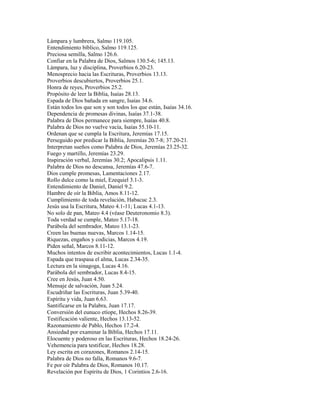 Lámpara y lumbrera, Salmo 119.105.
Entendimiento bíblico, Salmo 119.125.
Preciosa semilla, Salmo 126.6.
Confiar en la Palabra de Dios, Salmos 130.5-6; 145.13.
Lámpara, luz y disciplina, Proverbios 6.20-23.
Menosprecio hacia las Escrituras, Proverbios 13.13.
Proverbios descubiertos, Proverbios 25.1.
Honra de reyes, Proverbios 25.2.
Propósito de leer la Biblia, Isaías 28.13.
Espada de Dios bañada en sangre, Isaías 34.6.
Están todos los que son y son todos los que están, Isaías 34.16.
Dependencia de promesas divinas, Isaías 37.1-38.
Palabra de Dios permanece para siempre, Isaías 40.8.
Palabra de Dios no vuelve vacía, Isaías 55.10-11.
Ordenan que se cumpla la Escritura, Jeremías 17.15.
Perseguido por predicar la Biblia, Jeremías 20.7-8; 37.20-21.
Interpretan sueños como Palabra de Dios, Jeremías 23.25-32.
Fuego y martillo, Jeremías 23.29.
Inspiración verbal, Jeremías 30.2; Apocalipsis 1.11.
Palabra de Dios no descansa, Jeremías 47.6-7.
Dios cumple promesas, Lamentaciones 2.17.
Rollo dulce como la miel, Ezequiel 3.1-3.
Entendimiento de Daniel, Daniel 9.2.
Hambre de oír la Biblia, Amos 8.11-12.
Cumplimiento de toda revelación, Habacuc 2.3.
Jesús usa la Escritura, Mateo 4.1-11; Lucas 4.1-13.
No solo de pan, Mateo 4.4 (véase Deuteronomio 8.3).
Toda verdad se cumple, Mateo 5.17-18.
Parábola del sembrador, Mateo 13.1-23.
Creen las buenas nuevas, Marcos 1.14-15.
Riquezas, engaños y codicias, Marcos 4.19.
Piden señal, Marcos 8.11-12.
Muchos intentos de escribir acontecimientos, Lucas 1.1-4.
Espada que traspasa el alma, Lucas 2.34-35.
Lectura en la sinagoga, Lucas 4.16.
Parábola del sembrador, Lucas 8.4-15.
Cree en Jesús, Juan 4.50.
Mensaje de salvación, Juan 5.24.
Escudriñar las Escrituras, Juan 5.39-40.
Espíritu y vida, Juan 6.63.
Santificarse en la Palabra, Juan 17.17.
Conversión del eunuco etíope, Hechos 8.26-39.
Testificación valiente, Hechos 13.13-52.
Razonamiento de Pablo, Hechos 17.2-4.
Ansiedad por examinar la Biblia, Hechos 17.11.
Elocuente y poderoso en las Escrituras, Hechos 18.24-26.
Vehemencia para testificar, Hechos 18.28.
Ley escrita en corazones, Romanos 2.14-15.
Palabra de Dios no falla, Romanos 9.6-7.
Fe por oír Palabra de Dios, Romanos 10.17.
Revelación por Espíritu de Dios, 1 Corintios 2.6-16.
 