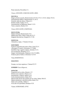 Poner atención, Proverbios 5.1.
Véanse ATENCIÓN, COMUNICACIÓN, OÍDO.
ESCUELA
Hogar, primera escuela, Deuteronomio 4.9-10; 6.7-9; 11.19-21; Salmo 78.5-6.
Entrenamiento bíblico, Deuteronomio 31.10-13.
Estrecho salón de clases, 2 Reyes 6.1.
Profeta erudito, Esdras 7.6-11.
Entrenamiento en Babilonia, Daniel 1.3-21.
Tutor y maestro, Hechos 22.3.
Véanse EDUCACIÓN, ENSEÑANZA.
ESCULTURA
Madera labrada, Deuteronomio 10.1.
Madera para leña e ídolos, Isaías 44.15-17.
Imágenes decorativas, Ezequiel 41.17-20.
ESENCIAL
Alimentos y ropas, 1 Timoteo 6.8 (vp).
ESFUERZO
Esfuerzo requerido para amar a Dios, Josué 23,11.
«Perseguir el viento», Eclesiastés 2.17 (lbd).
Siembran trigo, segaron espinos, Jeremías 12.13.
No ser perezoso, Romanos 12.11.
Sangre vital derramada, Filipenses 2.16-17 (LBD).
Esfuerzo para el Señor, Colosenses 3.23-24.
Véase RESISTENCIA.
ESGUINCE
Escapa y no tiene esguinces, 2 Samuel 22.37.
ESMERO Véase diligencia.
ESPACIO
Expansión de los cielos, Génesis 1.17.
Primera nave espacial, 2 Reyes 2.11.
Pensamiento y espacio, Salmo 8.3-8.
Cielos declaran justicia, Salmo 50.6.
Misericordia divina más grande que los cielos, Salmo 108.4-5.
Materia deshecha y salvación eterna, Isaías 51,6.
Nido en las estrellas, Abdías 4.
Ni lo alto ni lo profundo, Romanos 8.39.
Véanse ASTRONOMÍA, OVNI.
 