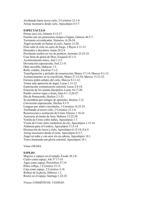 Arrebatado hasta tercer cielo, 2 Corintios 12.1-4.
Arroja incensario desde cielo, Apocalipsis 8.5-7.
ESPECTÁCULO
Primer arco iris, Génesis 9.12-17.
Familia con sus posesiones emigra a Egipto, Génesis 46.5-7.
Terremoto reivindicador, Números 16.28-34.
Ángel asciende en llamas al cielo, Jueces 13.20.
Elías sube al cielo en carro de fuego, 2 Reyes 2.11-12.
Desnudos y descalzos, Isaías 20.2-4.
Proclaman sueños en vez de predicar, Jeremías 23.25-32.
Casa llena de gloria de Dios, Ezequiel 43.1-5.
Acontecimiento único, Joel 1.2-3.
Devastación espectacular, Joel 2.1-9.
Obra increíble, Habacuc 1.5.
Rollo volador, Zacarías 5.1-2.
Transfiguración y preludio de resurrección, Mateo 17.1-8; Marcos 9.1-13.
Acontecimientos en la crucifixión, Mateo 27.15-54; Marcos 15.21-32.
Fariseos piden señales del cielo, Marcos 8.11-12.
Temor ante aparición de ángel, Lucas 1.11-12.
Espectacular comunicación celestial, Lucas 2.8-14.
Emoción de los setenta discípulos, Lucas 10.17-20.
Pueblo curioso sigue a Jesús, Juan 6.1 -2,26-27.
Día de Pentecostés, Hechos 2.1-21.
Se asombran por milagro de apóstoles, Hechos 3.12.
Conversión espectacular, Hechos 9.1-5.
Lenguas por señal a incrédulos, 1 Corintios 14.22-25.
Arrebatado al tercer cielo, 2 Corintios 12.1-4.
Resurrección y exaltación de Cristo, Efesios 1.18-23.
Acercarse al monte de Sion, Hebreos 12.22-24.
Venida de Cristo sobre nubes, Apocalipsis 1.7.
Visión de Cristo entre candeleras de oro, Apocalipsis 1.12-16.
Alabanza para el Cordero, Apocalipsis 5.13-14.
Destrucción de tierra y cielo, Apocalipsis 6.12-14; 8.4-5.
Arroja incensario desde el cielo, Apocalipsis 8.5-7.
Ángel en nube y con arco iris en cabeza, Apocalipsis 10.1.
Tierra iluminada con gloria celestial, Apocalipsis 18.1.
Véase DRAMA.
ESPEJO
Mujeres y espejos en el templo, Éxodo 38.1-8.
Cielos como espejo, Job 37.17-18.
Agua como espejo, Proverbios 27.19.
Pobre reflejo, 1 Corintios 13.12.
Cara como espejo, 2 Corintios 3.18.
Reflejo de la gloria, Hebreos 1.3.
Rostro en el espejo, Santiago 1.22-25.
Véanse COSMÉTICOS, VANIDAD.
 